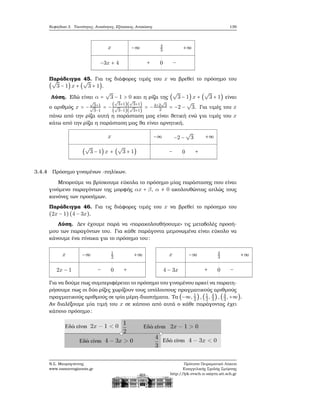 Κεφάλαιο 3. Ταυτότητες, Ανισότητες, Εξισώσεις, Ανισώσεις 139
x
−3x + 4
−∞ 4
3
+∞
+ 0 −
Παράδειγμα 45. Για τις διάφορες τιμές του x να ϐρεθεί το πρόσημο του
(
√
3 − 1) x + (
√
3 + 1).
Λύση. Εδώ είναι α =
√
3 − 1 > 0 και η ϱίζα της (
√
3 − 1) x + (
√
3 + 1) είναι
ο αριθμός x = −
√
3+1√
3−1
= −
(
√
3+1)(
√
3+1)
(
√
3−1)(
√
3+1)
= −4+2
√
3
2 = −2 −
√
3. Για τιμές του x
πάνω από την ϱίζα αυτή η παράσταση μας είναι ϑετική ενώ για τιμές του x
κάτω από την ϱίζα η παράσταση μας ϑα είναι αρνητική.
x
(
√
3 − 1) x + (
√
3 + 1)
−∞ −2 −
√
3 +∞
− 0 +
3.4.4 Πρόσημο γινομένων -πηλίκων.
Μπορούμε να ϐρίσκουμε εύκολα το πρόσημο μίας παράστασης που είναι
γινόμενο παραγόντων της μορφής αx + β, α ≠ 0 ακολουθώντας απλώς τους
κανόνες των προσήμων.
Παράδειγμα 46. Για τις διάφορες τιμές του x να ϐρεθεί το πρόσημο του
(2x − 1)(4 − 3x).
Λύση. Δεν έχουμε παρά να «παρακολουθήσουμε» τις μεταβολές προσή-
μου των παραγόντων του. Για κάθε παράγοντα μεμονωμένα είναι εύκολο να
κάνουμε ένα πίνακα για το πρόσημο του:
x
2x − 1
−∞ 1
2
+∞
− 0 +
x
4 − 3x
−∞ 4
3
+∞
+ 0 −
Για να δούμε πως συμπεριφέρεται το πρόσημο του γινομένου αρκεί να παρατη-
ϱήσουμε πως οι δύο ϱίζες χωρίζουν τους υπόλοιπους πραγματικούς αριθμούς
πραγματικούς αριθμούς σε τρία μέρη-διαστήματα. Τα (−∞, 1
2
),(1
2, 4
3
) ,(4
3 ,+∞).
Αν διαλέξουμε μία τιμή του x σε κάποιο από αυτά ο κάθε παράγοντας έχει
κάποιο πρόσημο:
Ν.Σ. Μαυρογιάννης
www.nsmavrogiannis.gr
Πρότυπο Πειραματικό Λύκειο
Ευαγγελικής Σχολής Σμύρνης
http://lyk-evsch-n-smyrn.att.sch.gr
 