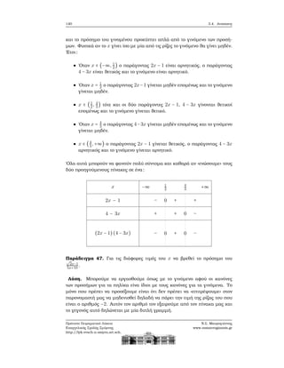 140 3.4. Ανισώσεις
και το πρόσημο του γινομένου προκύπτει απλά από το γινόμενο των προσή-
μων. Φυσικά αν το x γίνει ίσο με μία από τις ϱίζες το γινόμενο ϑα γίνει μηδέν.
΄Ετσι:
΄Οταν x ∈ (−∞, 1
2
) ο παράγοντας 2x − 1 είναι αρνητικός, ο παράγοντας
4 − 3x είναι ϑετικός και το γινόμενο είναι αρνητικό.
΄Οταν x = 1
2 ο παράγοντας 2x−1 γίνεται μηδέν επομένως και το γινόμενο
γίνεται μηδέν.
x ∈ (1
2, 4
3
) τότε και οι δύο παράγοντες 2x − 1, 4 − 3x γίνονται ϑετικοί
επομένως και το γινόμενο γίνεται ϑετικό.
΄Οταν x = 4
3 ο παράγοντας 4−3x γίνεται μηδέν επομένως και το γινόμενο
γίνεται μηδέν.
x ∈ (4
3,+∞) ο παράγοντας 2x − 1 γίνεται ϑετικός, ο παράγοντας 4 − 3x
αρνητικός και το γινόμενο γίνεται αρνητικό.
΄Ολα αυτά μπορούν να ϕανούν πολύ σύντομα και καθαρά αν «ενώσουμε» τους
δύο προηγούμενους πίνακες σε ένα:
x
2x − 1
4 − 3x
(2x − 1)(4 − 3x)
−∞ 1
2
4
3
+∞
− 0 + +
+ + 0 −
− 0 + 0 −
Παράδειγμα 47. Για τις διάφορες τιμές του x να ϐρεθεί το πρόσημο του√
2x−1
5x+10 .
Λύση. Μπορούμε να εργασθούμε όπως με το γινόμενο αφού οι κανόνες
των προσήμων για τα πηλίκα είνα ίδιοι με τους κανόνες για τα γινόμενα. Το
μόνο που πρέπει να προσέξουμε είναι ότι δεν πρέπει να «επιτρέψουμε» στον
παρονομαστή μας να μηδενισθεί δηλαδή να πάρει την τιμή της ϱίζας του που
είναι ο αριθμός −2. Αυτόν τον αριθμό τον εξαιρούμε από τον πίνακα μας και
το γεγονός αυτό δηλώνεται με μία διπλή γραμμή.
Πρότυπο Πειραματικό Λύκειο
Ευαγγελικής Σχολής Σμύρνης
http://lyk-evsch-n-smyrn.att.sch.gr
Ν.Σ. Μαυρογιάννης
www.nsmavrogiannis.gr
 