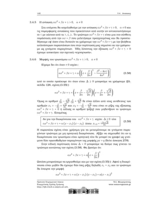 142 3.4. Ανισώσεις
3.4.5 Η ανίσωση αx2
+ βx + γ > 0, α ≠ 0
Στα επόμενα ϑα ασχοληθούμε με την ανίσωση αx2
+βx+γ > 0, α ≠ 0 και
τις παρεμφερείς ανισώσεις που προκύπτουν από αυτήν αν αντικαταστήσουμε
το < με κάποιο από τα >,≤,≥. Το τριώνυμο αx2
+ βx + γ είναι μια πιο σύνθετη
παράσταση από την αx + β που μελετήσαμε προηγουμένως και ϑα προσπα-
ϑήσουμε εφ΄ όσον είναι δυνατόν να γράψουμε την αx2
+βx+γ με την ϐοήθεια
απλούστερων παραστάσεων που στην περίπτωση μας σημαίνει να την γράψου-
με ως γινόμενο παραγόντων. ΄Ηδη λύνοντας την εξίσωση αx2
+ βx + γ = 0
έχουμε αποκτήσει την σχετική «τεχνογνωσία».
3.4.6 Μορφές του τριωνύμου αx2
+ βx + γ > 0, α ≠ 0
Είχαμε δει ότι όταν ≠ 0 ισχύει:
αx2
+ βx + γ = α ((x +
β
2α
)
2
−
β2
− 4αγ
4α2
) (3.58)
από το οποίο προέκυψε ότι όταν είναι Δ ≥ 0 μπορούμε να γράψουμε (ϐλ.
σελίδα 128, σχέση (3.55) )
αx2
+ βx + γ = (x +
β
2α
−
√
Δ
2α
)(x +
β
2α
+
√
Δ
2α
)
΄Ομως οι αριθμοί
β
2α −
√
Δ
2α , β
2α +
√
Δ
2α δε είναι άλλοι από τους αντίθετους των
αριθμών x1 = − β
2α +
√
Δ
2α και x2 = − β
2α −
√
Δ
2α που είναι οι ϱίζες της εξίσωσης
αx2
+ βx + γ = 0 ή αλλιώς οι αριθμοί (ϱίζες) που μηδενίζουν το τριώνυμο
αx2
+ βx + γ. Επομένως
Αν για την διακρίνουσα του αx2
+ βx + γ ισχύει Δ ≥ 0 τότε
αx2
+ βx + γ = α (x − x1)(x − x2) όπου x1,2 = −β±
√
Δ
2α
(3.59)
Η παραπάνω σχέση είναι χρήσιμη για να μετατρέπουμε σε γινόμενο παρα-
γόντων τριώνυμα με μη αρνητική διακρίνουσα. Αξίζει να σημειωθεί ότι αν η
διακρίνουσα του τριωνύμου είναι αρνητική τότε δε μπορεί να γραφεί ως γινό-
μενο δύο πρωτοβαθμίων παραγόντων της μορφής px + q (δείτε άσκηση 278).
Στην ειδική περίπτωση όπου Δ = 0 μπορούμε να δούμε πως γίνεται το
τριώνυμο κοιτώντας την σχέση (3.58). Θα ϐρούμε ότι
αx2
+ βx + γ = α(x +
β
2α
)
2
Ωστόσο μπορούσαμε να εργασθούμε και με την σχέση (3.55) ): Αφού η διακρί-
νουσα είναι μηδέν ϑα έχουμε δύο ίσες ϱίζες δηλαδή x1 = x2 και το τριώνυμο
ϑα έπαιρνε την μορφή
αx2
+ βx + γ = α (x − x1)(x − x1) = a(x − x1)2
Πρότυπο Πειραματικό Λύκειο
Ευαγγελικής Σχολής Σμύρνης
http://lyk-evsch-n-smyrn.att.sch.gr
Ν.Σ. Μαυρογιάννης
www.nsmavrogiannis.gr
 