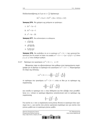144 3.4. Ανισώσεις
Πολλαπλασιάζοντας το 2 με το α + 5
2β ϐρίσκουμε
2α2
+ 11αβ + 15β2
= (2α + 5β) (α + 3β)
΄Ασκηση 276. Να γράψετε ως γινόμενο τα τριώνυμα:
1. 2x2
− 5x + 2
2. 4x2
+ 4x + 1
3. x2
− 8x − 33
΄Ασκηση 277. Να απλοποιήσετε τα κλάσματα
1. x2
+6x−91
x2+8x−105
2. 2a2
+8a−90
3a2−36a+105
3. b2
−9bx+14x2
b2−bx−2x2
΄Ασκηση 278. Να αποδείξετε ότι αν το τριώνυμο αx2
+ βx + γ έχει αρνητική δια-
κρίνουσα τότε δε μπορεί να πάρει την μορφή αx2
+ βx + γ = (px + q) (p′
x + q′
) όπου
p, q, p′
, q′
είναι σταθεροί αριθμοί.
3.4.7 Πρόσημο του τριωνύμου αx2
+ βx + γ, α ≠ 0
Μπορούμε τώρα να αξιοποιήσουμε όσα μάθαμε στην προηγούμενη παρά-
γραφο για να ϐρούμε το πρόσημο του τριωνύμου αx2
+ βx + γ. Παρατηρούμε
ότι λόγω της ισότητας:
αx2
+ βx + γ = α ((x +
β
2α
)
2
−
Δ
4α2
)
το πρόσημο του τριωνύμου αx2
+ βx + γ είναι το ίδιο με το πρόσημο της
παράστασης
α ((x +
β
2α
)
2
−
Δ
4α2
)
και επειδή το πρόσημο του α είναι δεδομένο και δεν αλλάζει όταν μεταβάλ-
λεται το x τελικά το πρόσημο εξαρτάται αποκλειστικά από το πρόσημο της
παράστασης
(x +
β
2α
)
2
−
Δ
4α2
Για εκείνα τα x που η παράσταση αυτή γίνεται ϑετική το τριώνυμο είναι ομό-
σημο του α, για εκείνα που γίνεται αρνητική ετερόσημο και για εκείνα που
γίνεται μηδέν και το τριώνυμο γίνεται μηδέν.
Πρότυπο Πειραματικό Λύκειο
Ευαγγελικής Σχολής Σμύρνης
http://lyk-evsch-n-smyrn.att.sch.gr
Ν.Σ. Μαυρογιάννης
www.nsmavrogiannis.gr
 
