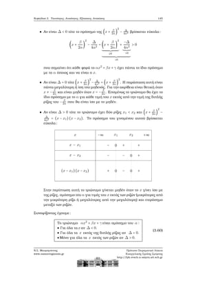 Κεφάλαιο 3. Ταυτότητες, Ανισότητες, Εξισώσεις, Ανισώσεις 145
Αν είναι Δ < 0 τότε το πρόσημο της (x + β
2α )
2
− Δ
4α2 ϐρίσκεται εύκολα:
(x +
β
2α
)
2
−
Δ
4α2
= (x +
β
2α
)
2
≥0
+
−Δ
4α2
>0
>0
> 0
που σημαίνει ότι κάθε ϕορά το αx2
+ βx + γ έχει πάντα το ίδιο πρόσημο
με το α όποιος και να είναι ο x.
Αν είναι Δ = 0 τότε (x + β
2α )
2
− Δ
4α2 = (x + β
2α )
2
. Η παράσταση αυτή είναι
πάντα μεγαλύτερη ή ίση του μηδενός. Για την ακρίβεια είναι ϑετική όταν
x ≠ − β
2α και είναι μηδέν όταν x = − β
2α. Επομένως το τριώνυμο ϑα έχει το
ίδιο πρόσημο με το α για κάθε τιμή του x εκτός από την τιμή της διπλής
ϱίζας του − β
2α που ϑα είναι ίσο με το μηδέν.
Αν είναι Δ > 0 τότε το τριώνυμο έχει δύο ϱίζες x1 < x2 και (x + β
2α)
2
−
Δ
4α2 = (x − x1)(x − x2). Το πρόσημο του γινομένου αυτού ϐρίσκεται
εύκολα:
x
x − x1
x − x2
(x − x1)(x − x2)
−∞ x1 x2 +∞
− 0 + +
− − 0 +
+ 0 − 0 +
Στην περίπτωση αυτή το τριώνυμο γίνεται μηδέν όταν το x γίνει ίσο με
της ϱίζες, ομόσημο του α για τιμές του x εκτός των ϱιζών (μικρότερες από
την μικρότερη ϱίζα ή μεγαλύτερες από την μεγαλύτερη) και ετερόσημο
μεταξύ των ϱιζών.
Συνοψίζοντας έχουμε:
Το τριώνυμο αx2
+ βx + γ είναι ομόσημο του α ∶
● Για όλα τα xαν Δ < 0.
● Για όλα τα x εκτός της διπλής ϱίζας αν Δ = 0.
●Μόνο για όλα τα x εκτός των ϱιζών αν Δ > 0.
(3.60)
Ν.Σ. Μαυρογιάννης
www.nsmavrogiannis.gr
Πρότυπο Πειραματικό Λύκειο
Ευαγγελικής Σχολής Σμύρνης
http://lyk-evsch-n-smyrn.att.sch.gr
 