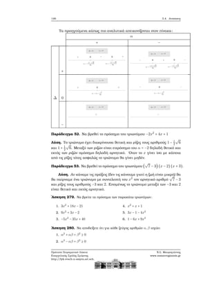 146 3.4. Ανισώσεις
Τα προηγούμενα κάπως πιο αναλυτικά απεικονίζονται στον πίνακα:
α
+ −
+
Δ 0
−
Παράδειγμα 52. Να ϐρεθεί το πρόσημο του τριωνύμου −2x2
+ 4x + 1
Λύση. Το τριώνυμο έχει διακρίνουσα ϑετική και ϱίζες τους αριθμούς 1 − 1
2
√
6
και 1 + 1
2
√
6. Μεταξύ των ϱιζών είναι ετερόσημο του α = −2 δηλαδή ϑετικό και
εκτός των ϱιζών ομόσημο δηλαδή αρνητικό. ΄Οταν το x γίνει ίσο με κάποια
από τις ϱίζες τότες ασφαλώς το τριώνυμο ϑα γίνει μηδέν.
Παράδειγμα 53. Να ϐρεθεί το πρόσημο του τριωνύμου (
√
7 − 3) (x − 2) (x + 3).
Λύση. Αν κάναμε τις πράξεις (δεν τις κάνουμε γιατί η Ϲωή είναι μικρή) ϑα
ϑα παίρναμε ένα τριώνυμο με συντελεστή του x2
τον αρνητικό αριθμό
√
7 − 3
και ϱίζες τους αριθμούς −3 και 2. Επομένως το τριώνυμο μεταξύ των −3 και 2
είναι ϑετικό και εκτός αρνητικό.
΄Ασκηση 279. Να ϐρείτε τα πρόσημα των παρακάτω τριωνύμων:
1. 3x2
+ 18x − 21
2. 9x2
+ 3x − 2
3. −5x2
− 35x + 40
4. x2
+ x + 1
5. 3x − 1 − 4x2
6. 1 − 6x + 9x2
΄Ασκηση 280. Να αποδείξετε ότι για κάθε Ϲεύγος αριθμών α,β ισχύει
1. α2
+ αβ + β2
≥ 0
2. α2
− αβ + β2
≥ 0
Πρότυπο Πειραματικό Λύκειο
Ευαγγελικής Σχολής Σμύρνης
http://lyk-evsch-n-smyrn.att.sch.gr
Ν.Σ. Μαυρογιάννης
www.nsmavrogiannis.gr
 