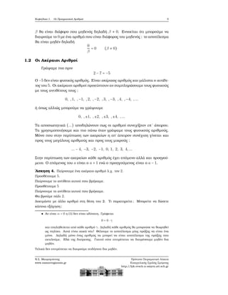 Κεφάλαιο 1. Οι Πραγματικοί Αριθμοί 3
β ϑα είναι διάφορο που μηδενός δηλαδή β ≠ 0. Εννοείται ότι μπορούμε να
διαιρούμε το 0 με ένα αριθμό που είναι διάφορος του μηδενός : το αποτέλεσμα
ϑα είναι μηδέν δηλαδή
0
β
= 0 (β ≠ 0)
1.2 Οι Ακέραιοι Αριθμοί
Γράψαμε πιο πριν
2 − 7 = −5
Ο −5 δεν είναι ϕυσικός αριθμός. Είναι ακέραιος αριθμός και μάλιστα ο αντίθε-
τος του 5. Οι ακέραιοι αριθμοί προκύπτουν αν συμπληρώσουμε τους ϕυσικούς
με τους αντιθέτους τους :
0, ,1, ,−1, ,2, ,−2, ,3, ,−3, ,4, ,−4, ,...
ή όπως αλλιώς μπορούμε να γράψουμε
0, ,±1, ,±2, ,±3, ,±4, ,...
Τα αποσιωπητικά (...) υποδηλώνουν πως οι αριθμοί συνεχίζουν επ΄ άπειρον.
Τα χρησιμοποιήσαμε και πιο πάνω όταν γράψαμε τους ϕυσικούς αριθμούς.
Μόνο που στην περίπτωση των ακεραίων η επ΄ άπειρον συνέχιση γίνεται και
προς τους μεγάλους αριθμούς και προς τους μικρούς :
... − 4, −3, −2, −1, 0, 1, 2, 3, 4,...
Στην περίπτωση των ακεραίων κάθε αριθμός έχει επόμενο αλλά και προηγού-
μενο. Ο επόμενος του a είναι ο a + 1 ενώ ο προηγούμενος είναι ο a − 1.
΄Ασκηση 4. Παίρνουμε ένα ακέραιο αριθμό λ.χ. τον 2.
Προσθέτουμε 5.
Παίρνουμε το αντίθετο αυτού που ϐρήκαμε.
Προσθέτουμε 5
Παίρνουμε το αντίθετο αυτού που ϐρήκαμε.
Θα ϐρούμε πάλι 2.
Δοκιμάστε με άλλο αριθμό στη ϑέση του 2. Τι παρατηρείτε; Μπορείτε να δώσετε
κάποια εξήγηση;
Αν είναι α = 0 η (1) δεν είναι αδύνατη. Γράφεται
0 = 0 ⋅ γ
και επαληθεύεται από κάθε αριθμό γ. Δηλαδή κάθε αριθμός ϑα μπορούσε να ϑεωρηθεί
ως πηλίκο. Αυτά είναι κακά νέα ! Θέλουμε το αποτέλεσμα μίας πράξης να είναι ένα
μόνο. Δηλαδή μόνο ένας αριθμός να μπορεί να είναι αποτέλεσμα της πράξης που
εκτελούμε. Εδώ της διαίρεσης. Γιαυτό ούτε επιτρέπεται να διαιρέσουμε μηδέν δια
μηδέν.
Τελικά δεν επιτρέπεται να διαιρούμε οτιδήποτε δια μηδέν.
Ν.Σ. Μαυρογιάννης
www.nsmavrogiannis.gr
Πρότυπο Πειραματικό Λύκειο
Ευαγγελικής Σχολής Σμύρνης
http://lyk-evsch-n-smyrn.att.sch.gr
 