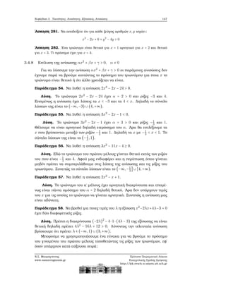 Κεφάλαιο 3. Ταυτότητες, Ανισότητες, Εξισώσεις, Ανισώσεις 147
΄Ασκηση 281. Να αποδείξετε ότι για κάθε Ϲεύγος αριθμών x,y ισχύει:
x2
− 2x + 6 + y2
− 4y > 0
΄Ασκηση 282. ΄Ενα τριώνυμο είναι ϑετικό για x = 1 αρνητικό για x = 2 και ϑετικό
για x = 3. Τι πρόσημο έχει για x = 4;
3.4.8 Επίλυση της ανίσωσης αx2
+ βx + γ > 0, α ≠ 0
Για να λύσουμε την ανίσωση αx2
+ βx + γ > 0 οι παρόμοιες ανισώσεις δεν
έχουμε παρά να ϐρούμε κοιτώντας το πρόσημο του τριωνύμου για ποια x το
τριώνυμο είναι ϑετικό ή ότι άλλο χρειάζεται να είναι.
Παράδειγμα 54. Να λυθεί η ανίσωση 2x2
− 2x − 24 > 0.
Λύση. Το τριώνυμο 2x2
− 2x − 24 έχει α = 2 > 0 και ϱίζες −3 και 4.
Επομένως η ανίσωση έχει λύσεις τα x < −3 και τα 4 < x. Δηλαδή το σύνολο
λύσεων της είναι το (−∞,−3) ∪ (4,+∞).
Παράδειγμα 55. Να λυθεί η ανίσωση 3x2
− 2x − 1 < 0.
Λύση. Το τριώνυμο 3x2
− 2x − 1 έχει α = 3 > 0 και ϱίζες −1
3 και 1.
Θέλουμε να είναι αρνητικό δηλαδή ετερόσημο του α. ΄Αρα ϑα επιλέξουμε τα
x που ϐρίσκονται μεταξύ των ϱιζών −1
3 και 1. Δηλαδή τα x με −1
3 < x < 1. Το
σύνολο λύσεων της είναι το (−1
3,1).
Παράδειγμα 56. Να λυθεί η ανίσωση 3x2
− 11x − 4 ≥ 0.
Λύση. Εδώ το τριώνυμο του πρώτου μέλους γίνεται ϑετικό εκτός των ϱιζών
του που είναι −1
3 και 4. Αφού μας ενδιαφέρει και η περίπτωση όπου γίνεται
μηδέν πρέπει να συμπεριλάβουμε στις λύσεις της ανίσωσης και τις ϱίζες του
τριωνύμου. Συνεπώς το σύνολο λύσεων είναι το (−∞,−1
3
] ∪ [4,+∞).
Παράδειγμα 57. Να λυθεί η ανίσωση 2x2
− x + 1.
Λύση. Το τριώνυμο του α΄ μέλους έχει αρνητική διακρίνουσα και επομέ-
νως είναι πάντα ομόσημο του α = 2 δηλαδή ϑετικό. ΄Αρα δεν υπάρχουν τιμές
του x για τις οποίες το τριώνυμο να γίνεται αρνητικό. Συνεπώς η ανίσωση μας
είναι αδύνατη.
Παράδειγμα 58. Να ϐρεθεί για ποιες τιμές του λ η εξίσωση x2
−2λx+4λ−3 = 0
έχει δύο διαφορετικές ϱίζες.
Λύση. Πρέπει η διακρίνουσα (−2λ)2
− 4⋅ 1⋅ (4λ − 3) της εξίσωσης να είναι
ϑετική δηλαδή πρέπει 4λ2
− 16λ + 12 > 0. Λύνοντας την τελευταία ανίσωση
ϐρίσκουμε ότι πρέπει λ ∈ (−∞,1) ∪ (3,+∞).
Μπορούμε να χρησιμοποιήσουμε ένα πίνακα για να ϐρούμε το πρόσημο
του γινομένου του πρώτου μέλους τοποθετώντας τις ϱίζες των τριωνύμων, εφ΄
όσον υπάρχουν κατά αύξουσα σειρά:
Ν.Σ. Μαυρογιάννης
www.nsmavrogiannis.gr
Πρότυπο Πειραματικό Λύκειο
Ευαγγελικής Σχολής Σμύρνης
http://lyk-evsch-n-smyrn.att.sch.gr
 