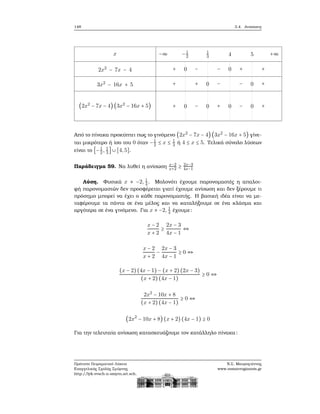 148 3.4. Ανισώσεις
x
2x2
− 7x − 4
3x2
− 16x + 5
(2x2
− 7x − 4) (3x2
− 16x + 5)
−∞ −1
2
1
3 4 5 +∞
+ 0 − − 0 + +
+ + 0 − − 0 +
+ 0 − 0 + 0 − 0 +
Από το πίνακα προκύπτει πως το γινόμενο (2x2
− 7x − 4) (3x2
− 16x + 5) γίνε-
ται μικρότερο ή ίσο του 0 όταν −1
2 ≤ x ≤ 1
3 ή 4 ≤ x ≤ 5. Τελικά σύνολο λύσεων
είναι το [−1
2, 1
3
] ∪ [4,5].
Παράδειγμα 59. Να λυθεί η ανίσωση x−2
x+2 ≥ 2x−3
4x−1
Λύση. Φυσικά x ≠ −2, 1
4 . Μολονότι έχουμε παρονομαστές η απαλοι-
ϕή παρονομαστών δεν προσφέρεται γιατί έχουμε ανίσωση και δεν ξέρουμε τι
πρόσημο μπορεί να έχει ο κάθε παρονομαστής. Η ϐασική ιδέα είναι να με-
ταφέρουμε τα πάντα σε ένα μέλος και να καταλήξουμε σε ένα κλάσμα και
αργότερα σε ένα γινόμενο. Για x ≠ −2, 1
4 έχουμε:
x − 2
x + 2
≥
2x − 3
4x − 1
⇔
x − 2
x + 2
−
2x − 3
4x − 1
≥ 0 ⇔
(x − 2)(4x − 1) − (x + 2)(2x − 3)
(x + 2)(4x − 1)
≥ 0 ⇔
2x2
− 10x + 8
(x + 2)(4x − 1)
≥ 0 ⇔
(2x2
− 10x + 8) (x + 2) (4x − 1) ≥ 0
Για την τελευταία ανίσωση κατασκευάζουμε τον κατάλληλο πίνακα:
Πρότυπο Πειραματικό Λύκειο
Ευαγγελικής Σχολής Σμύρνης
http://lyk-evsch-n-smyrn.att.sch.gr
Ν.Σ. Μαυρογιάννης
www.nsmavrogiannis.gr
 