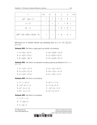 Κεφάλαιο 3. Ταυτότητες, Ανισότητες, Εξισώσεις, Ανισώσεις 149
x
2x2
− 10x + 8
x + 2
4x − 1
(2x2
− 10x + 8) (x + 2)(4x − 1)
−∞ −2 1
4 1 4 +∞
+ + + 0 − 0 +
− + + + 0 +
− − + 0 + 0 +
+ − + 0 − 0 +
Βλέπουμε ότι το σύνολο λύσεων της ανίσωσης είναι το (−∞,−2) ∪ (1
4 ,1] ∪
(4,+∞)
΄Ασκηση 283. Να λύσετε, χωρίς χαρτί και μολύβι, τις ανισώσεις
1. (x + 2)(x − 2) < 0
2. (x + 3)(x + 7) ≥ 0
3. (x + 1
2
)(x − 3
4
) < 0
4. (2x + 3)(3x − 4) ≤ 0
5. (x + 5)(2x + 5) > 0
6. (3 − 2x)(3x + 2) > 0
΄Ασκηση 284. Να λύσετε τις παρακάτω ανισώσεις έχοντας ως δεδομένο ότι 0 < α <
β < γ < δ
1. (x − α) (x − β) < 0
2. (x + α) (x + β) > 0
3. (x + α) (x − δ) ≤ 0
4. (x + γ)(x + δ) ≥ 0
5. (2x − α) (x − α) < 0
6. (α − x)(x + γ) > 0
΄Ασκηση 285. Να λύσετε τις ανισώσεις
1. x2
− x − 12 > 0
2. −3x2
+ 2x + 1 > 0
3. 4x2
− 4x + 1 > 0
4. 3x2
− 4x + 1 < 0
5. 4x2
+ x − 1 > 0
6. x2
+ 4x + 6 < 0
7. −4x2
+ 4x − 1 ≥ 0
8. 4x2
+ 4x + 9 > 0
΄Ασκηση 286. Να λύσετε τις ανισώσεις
1. 1 < x2
− x < 2
2. −1 < x
x2+1
≤ 2
3. 1
x
< x
x+1
< 4
Ν.Σ. Μαυρογιάννης
www.nsmavrogiannis.gr
Πρότυπο Πειραματικό Λύκειο
Ευαγγελικής Σχολής Σμύρνης
http://lyk-evsch-n-smyrn.att.sch.gr
 