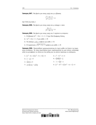 150 3.4. Ανισώσεις
΄Ασκηση 287. Να ϐρείτε για ποιες τιμές του y η εξίσωση
x2
+ 4x + 1
x2 + x + 1
= y
έχει λύση ως προς x.
΄Ασκηση 288. Να ϐρείτε για ποιες τιμές του y υπάρχει x ώστε
2x + 1
x2 − 3x + 2
= y
΄Ασκηση 289. Να ϐρείτε για ποιες τιμές του λ ισχύουν τα επόμενα:
1. Η εξίσωση 3x2
− 4λx + λ + 1 = 0 έχει δύο διαφορες λύσεις.
2. λx2
+ 4λx + 1 > 0 για κάθε x ∈ R
3. Το κλάσμα x
x2+x+λ
ορίζεται για κάθε x ∈ R
4. Η παράσταση
√
2x2 + λx + 1 ορίζεται για κάθε x ∈ R
΄Ασκηση 290. Προσπαθήστε χρησιμοποιώντας ότι έχετε μάθει να λύσετε τις παρα-
κάτω ανισώσεις. Σε όσες περιπτώσεις έχετε παρονομαστές να μην κάνετε απαλοιφή
αλλά να μεταφέρετε τα πάντα σε ένα μέλος και να κάνετε ομώνυμα τα κλάσματα.
1. (x2
− 3x + 2) (x2
− 7x + 12) > 0
2. 1
x
− 1
x+1
> 0
3. x2
+x−1
x2+x−2
≤ 0
4. 1
(x−1)(x−2)
> 1
x(x+3)
5. x4
− 5x2
+ 4 > 0
6. x4
−2x2
−2
x4−x2−6
< 1
2
7. −1 < x2
+1
x+1
< 1
8. (x4
− 3x2
+ 1) (2x2
− 4x + 1) < 0
Πρότυπο Πειραματικό Λύκειο
Ευαγγελικής Σχολής Σμύρνης
http://lyk-evsch-n-smyrn.att.sch.gr
Ν.Σ. Μαυρογιάννης
www.nsmavrogiannis.gr
 