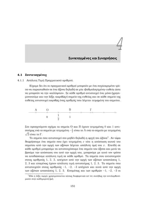 4Συντεταγμένες και Συναρτήσεις
4.1 Συντεταγμένες
4.1.1 Απόλυτη Τιμή Πραγματικού αριθμού.
Είχαμε δει ότι οι πραγματικοί αριθμοί μπορούν με ένα συγκεκριμένο τρό-
πο να παρασταθούν σε ένα άξονα δηλαδή σε μία «ϐαθμολογημένη» ευθεία ώστε
να μπορούν να την «καλύψουν». Σε κάθε αριθμό αντιστοιχεί ένα μόνο (χρησι-
μοποιούμε και την λέξη «ακριβώς») σημείο της ευθείας και σε κάθε σημείο της
ευθείας αντιστοιχεί ακριβώς ένας αριθμός που λέγεται τετμημένη του σημείου.
Στο προηγούμενο σχήμα τα σημεία O και B έχουν τετμημένες 0 και 1 αντι-
στοίχως ενώ το σημείο με τετμημένη −1
2 είναι το A ενώ το σημείο με τετμημένη
√
2 είναι το Γ.
Το σημείο που αντιστοιχεί στο μηδέν δηλαδή η αρχή του άξονα1
. Αν τώρα
ϑεωρήσουμε ένα σημείο που έχει τετμημένη x τότε η απόσταση αυτού του
σημείου από την αρχή των αξόνων λέγεται απόλυτη τιμή του x. Επειδή σε
κάθε αριθμό μπορούμε να αντιστοιχίσουμε ένα σημείο του άξονα και μετά να
ϐρούμε την απόσταση του από την αρχή του, μπορούμε με αυτό τον τρόπο
να αποδώσουμε απόλυτη τιμή σε κάθε αριθμό. Τα σημεία που αντιστοιχούν
στους αριθμούς 1, 2, 3, απέχουν από την αρχή των αξόνων αποστάσεις 1,
2, 3 και επομένως έχουν απόλυτη τιμή αντιστοίχως 1, 2, 3. Τα σημεία που
αντιστοιχούν στους αριθμούς −1, −2, −3 απέχουν και αυτά από την αρχή
των αξόνων αποστάσεις 1, 2, 3. Επομένως και των αριθμών −1, −2, −3 οι
1
Εδώ η λέξη «αρχή» χρησιμοποιείται κάπως διαφορετικά απ΄ ότι συνήθως την αντιλαμβανό-
μαστε στην καθημερινή Ϲωή
151
 