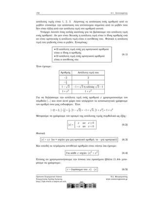 152 4.1. Συντεταγμένες
απόλυτες τιμές είναι 1, 2, 3. Λέγοντας «η απόσταση ενός αριθμού από το
μηδέν» εννοούμε την απόσταση του αντίστοιχου σημείου από το μηδέν που
δεν είναι άλλη από την απόλυτη τιμή του αριθμού αυτού.
Υπάρχει λοιπόν ένας απλός κανόνας για να ϐρίσκουμε την απόλυτη τιμή
ενός αριθμού: Αν μεν είναι ϑετικός η απόλυτη τιμή είναι ο ίδιος αριθμός ενώ
αν είναι αρνητικός η απόλυτη τιμή είναι ο αντίθετος του. Φυσικά η απόλυτη
τιμή του μηδενός είναι ο μηδέν. Επομένως:
● Η απόλυτη τιμή ενός μη αρνητικού αριθμού
είναι ο ίδιος ο αριθμός.
● Η απόλυτη τιμή ενός αρνητικού αριθμού
είναι ο αντίθετος του
(4.1)
΄Ετσι έχουμε:
Αριθμός Απόλυτη τιμή του
−2 2
−1
2
1
2
1 −
√
3 −1 +
√
3 ή αλλιώς
√
3 − 1
1 + x2
1 + x2
Για να δηλώσουμε την απόλυτη τιμή ενός αριθμού x χρησιμοποιούμε τον
σύμβολο ∣...∣ και στον κενό χώρο που υπάρχουν τα αποσιωπητικά γράφουμε
τον αριθμό που μας ενδιαφέρει. ΄Ετσι
∣−2∣ = 2, ∣−1
2
∣ = 1
2, ∣1 −
√
3∣ = −1 +
√
3, ∣1 + x2
∣ = 1 + x2
Μπορούμε να γράψουμε τον ορισμό της απόλυτης τιμής συμβολικά ως εξής:
∣x∣ = {
x αν x ≥ 0
−x αν x < 0
(4.2)
Φυσικά
∣x∣ = ±x (το + ισχύει για μη αρνητικό αριθμό, το - για αρνητικό) (4.3)
Και επειδή τα τετράγωνα αντιθέτων αριθμών είναι πάντα ίσα έχουμε:
Για κάθε x ισχύει ∣x∣2
= x2
(4.4)
Επίσης αν χρησιμοποιήσουμε την έννοια του προσήμου (ϐλέπε (1.44» μπο-
ϱούμε να γράψουμε:
x = (πρόσημο του x) ⋅ ∣x∣ (4.5)
Πρότυπο Πειραματικό Λύκειο
Ευαγγελικής Σχολής Σμύρνης
http://lyk-evsch-n-smyrn.att.sch.gr
Ν.Σ. Μαυρογιάννης
www.nsmavrogiannis.gr
 