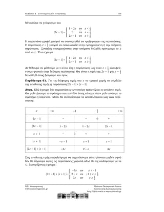 Κεφάλαιο 4. Συντεταγμένες και Συναρτήσεις 155
Μπορούμε να γράψουμε και
∣2x − 1∣ =
⎧⎪⎪⎪
⎨
⎪⎪⎪⎩
1 − 2x αν x < 1
2
0 αν x = 1
2
2x − 1 αν x > 1
2
Η παραπάνω γραφή μπορεί να συντομευθεί αν «μαζέψουμε» τις περιπτώσεις.
Η περίπτωση x = 1
2 μπορεί να ενσωματωθεί στην προηγούμενη ή την επόμενη
περίπτωση. Συνήθως ενσωματώνεται στην επόμενη δηλαδή προτιμάμε το ≥
από το ≤. ΄Ετσι έχουμε:
∣2x − 1∣ = {
1 − 2x αν x < 1
2
2x − 1 αν x ≥ 1
2
Αν ϑέλουμε να μάθουμε με τι είναι ίση η παράσταση μας όταν x = 1
2 καταφεύ-
γουμε ϕυσικά στην δεύτερη περίπτωση: Θα είναι η τιμή της 2x − 1 για x = 1
2
δηλαδή 0 όπως ϐρήκαμε και πριν.
Παράδειγμα 61. Για τις διάφορες τιμές του x να γραφεί χωρίς το σύμβολο
της απόλυτης τιμής η παράσταση ∣2x − 1∣ + ∣x − 1∣.
Λύση. Εδώ έχουμε δύο παραστάσεις των οποίων εμφανίζεται η απόλυτη τιμή.
Θα μελετήσουμε το πρόσημο και των δύο όπως κάναμε όταν μελετούσαμε το
πρόσημο γινομένου. Μετά ϑα συνοψίσουμε τα αποτελέσματα μας ανά περί-
πτωση:
x
2x − 1
∣2x − 1∣
x + 1
∣x + 1∣
∣2x − 1∣ + ∣x − 1∣
−∞ −1 1
2
+∞
− − 0 +
1 − 2x 1 − 2x 2x − 1
− 0 + +
−x − 1 x + 1 x + 1
−3x 2 − x 3x
Στις απόλυτες τιμές παραλείψαμε να σημειώσουμε πότε γίνονται μηδέν αφού
δεν ϑα πάρουμε αυτές τις περιπτώσεις χωριστά αλλά ϑα τις καλύψουμε με τα
≤. Συνοψίζοντας έχουμε:
∣2x − 1∣ + ∣x + 1∣ =
⎧⎪⎪⎪
⎨
⎪⎪⎪⎩
−3x αν x < −1
2 − x αν −1 ≤ x < 1
2
3x αν x ≥ 1
2
Ν.Σ. Μαυρογιάννης
www.nsmavrogiannis.gr
Πρότυπο Πειραματικό Λύκειο
Ευαγγελικής Σχολής Σμύρνης
http://lyk-evsch-n-smyrn.att.sch.gr
 