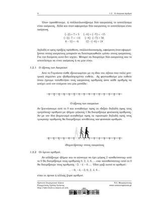 4 1.2. Οι Ακέραιοι Αριθμοί
΄Οταν προσθέτουμε, ή πολλαπλασιάζουμε δύο ακεραίους το αποτέλεσμα
είναι ακέραιος. Αλλά και όταν αφαιρούμε δύο ακεραίους το αποτέλεσμα είναι
ακέραιος
(−2) + 7 = 5 (−8) + (−7) = −15
(−2) ⋅ 7 = −14 (−8) ⋅ (−7) = 56
6 − 12 = −6 12 − (−6) = 18
Δηλαδή οι τρεις πράξεις πρόσθεση, πολλαπλασιασμός, αφαίρεση όταν εφαρμό-
Ϲονται στους ακεραίους μπορούν να διεκπεραιωθούν «μέσα» στους ακεραίους.
Για την διαίρεση αυτό δεν ισχύει. Μπορεί να διαιρούμε δύο ακεραίους και το
αποτέλεσμα να είναι ακέραιος ή να μην είναι.
1.2.1 Ο άξονας των Ακεραίων
Από το Γυμνάσιο είσθε εξοικειωμένοι με τη ιδέα του άξονα που πολύ χον-
τρικά σημαίνει μία «ϐαθμολογημένη» ευθεία. Ας ϕαντασθούμε μία ευθεία
όπου έχουμε τοποθετήσει τους ακεραίους αριθμούς ώστε κάθε αριθμός να
απέχει από τον επόμενο του μία μονάδα:
Ο άξονας των ακεραίων
Αν ξεκινήσουμε από το 0 και κινηθούμε προς τα «δεξιά» δηλαδή προς τους
«μεγάλους» αριθμού με «ϐήμα» μήκους 1 ϑα διατρέξουμε ϕυσικούς αριθμούς.
Αν με τον ίδιο ϐηματισμό κινηθούμε προς τα «αριστερά» δηλαδή προς τους
«μικρούς» αριθμούς ϑα διατρέξουμε αντιθέτους των ϕυσικών αριθμών.
«Βηματίζοντας» στους ακεραίους
1.2.2 Οι άρτιοι αριθμοί.
Αν αλλάξουμε «ϐήμα» και το κάνουμε να έχει μήκος 2 «ανεβαίνοντας» από
το 0 ϑα διατρέξουμε τους αριθμούς 0, 2, 4, 6, ... ενώ «κατεβαίνοντας» από το 0
ϑα διατρέξουμε τους αριθμούς −2, −4 − 6.... ΄Ολοι μαζί αυτοί οι αριθμοί:
... − 6, −4, −2, 0, 2, 4, 6...
είναι οι άρτιοι ή αλλιώς Ϲυγοί αριθμοί.
Πρότυπο Πειραματικό Λύκειο
Ευαγγελικής Σχολής Σμύρνης
http://lyk-evsch-n-smyrn.att.sch.gr
Ν.Σ. Μαυρογιάννης
www.nsmavrogiannis.gr
 