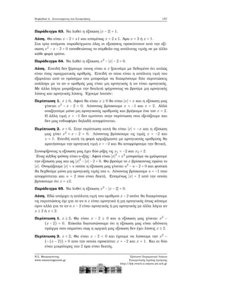 Κεφάλαιο 4. Συντεταγμένες και Συναρτήσεις 157
Παράδειγμα 63. Να λυθεί η εξίσωση ∣x − 2∣ = 1.
Λύση. Θα είναι x − 2 = ±1 και επομένως x = 2 ± 1. ΄Αρα x = 3 ή x = 1.
Στα τρία επόμενα παραδείγματα όλες οι εξισώσεις προκύπτουν από την εξί-
σωση x2
− x − 2 = 0 τοποθετώντας το σύμβολο της απόλυτης τιμής σε με άλλο
κάθε ϕορά τρόπο.
Παράδειγμα 64. Να λυθεί η εξίσωση x2
− ∣x∣ − 2 = 0.
Λύση. Επειδή δεν ξέρουμε ποιος είναι ο x ξεκινάμε με δεδομένο ότι απλώς
είναι ένας πραγματικός αριθμός. Επειδή το ποια είναι η απόλυτη τιμή του
εξαρτάται από το πρόσημο του μπορούμε να διακρίνουμε δύο περιπτώσεις
ανάλογα με το αν ο αριθμός μας είναι μη αρνητικός ή αν είναι αρνητικός.
Με άλλα λόγια μοιράζουμε την δουλειά ψάχνοντας να ϐρούμε μη αρνητικές
λύσεις και αρνητικές λύσεις. ΄Εχουμε λοιπόν:
Περίπτωση 1. x ≥ 0. Αφού ϑα είναι x ≥ 0 ϑα είναι ∣x∣ = x και η εξίσωση μας
γίνεται x2
− x − 2 = 0. Λύνοντας ϐρίσκουμε x = −1 και x = 2. Αλλά
αναζητούμε μόνο μη αρνητικούς αριθμούς και ϐρήκαμε ένα τον x = 2.
Η άλλη τιμή x = −1 δεν εμπίπτει στην περίπτωση που εξετάζουμε και
δεν μας ενδιαφέρει δηλαδή απορρίπτεται.
Περίπτωση 2. x < 0. Στην περίπτωση αυτή ϑα είναι ∣x∣ = −x και η εξίσωση
μας γίνει x2
+ x − 2 = 0. Λύνοντας ϐρίσκουμε τις τιμές x = −2 και
x = 1. Επειδή αυτή τη ϕορά εργαζόμαστε με αρνητικούς αριθμούς ϑα
κρατήσουμε την αρνητική τιμή x = −2 και ϑα απορρίψουμε την ϑετική.
Συνοψίζοντας η εξίσωση μας έχει δύο ϱίζες τις x1 = −2 και x2 = 2.
΄Ενας άλλος τρόπος είναι ο εξής: Αφού είναι ∣x∣2
= x2
μπορούμε να γράψουμε
την εξίσωση μας και ως ∣x∣2
− ∣x∣ − 2 = 0. Θα ϐρούμε το x ϐρίσκοντας πρώτα το
∣x∣. Ονομάζουμε ∣x∣ = u οπότε η εξίσωση μας γίνεται u2
− u − 2 = 0 και ϕυσικά
ϑα δεχθούμε μόνο μη αρνητικές τιμές του u. Λύνοντας ϐρίσκουμε u = −1 που
απορρίπτεται και u = 2 που είναι δεκτή. Επομένως ∣x∣ = 2 από την οποία
ϐρίσκουμε ότι x = ±2.
Παράδειγμα 65. Να λυθεί η εξίσωση x2
− ∣x − 2∣ = 0.
Λύση. Εδώ υπάρχει η απόλυτη τιμή του αριθμού x − 2 οπότε ϑα διακρίνουμε
τις περιπτώσεις όχι για το αν ο x είναι αρνητικό ή μη αρνητικός όπως κάναμε
πριν αλλά για το αν ο x − 2 είναι αρνητικός ή μη αρνητικός με άλλα λόγια αν
x ≥ 2 ή x < 2.
Περίπτωση 1. x ≥ 2. Θα είναι x − 2 ≥ 0 και η εξίσωση μας γίνεται x2
−
(x − 2) = 0. Εύκολα διαπιστώνουμε ότι η εξίσωση μας είναι αδύνατη
πράγμα που σημαίνει πως η αρχική μας εξίσωση δεν έχει λύσεις x ≥ 2.
Περίπτωση 2. x < 2. Θα είναι x − 2 < 0 και έχουμε να λύσουμε την x2
−
(−(x − 2)) = 0 απο την οποία προκύπτει x = −2 και x = 1. Και οι δύο
είναι μικρότερες του 2 άρα είναι δεκτές.
Ν.Σ. Μαυρογιάννης
www.nsmavrogiannis.gr
Πρότυπο Πειραματικό Λύκειο
Ευαγγελικής Σχολής Σμύρνης
http://lyk-evsch-n-smyrn.att.sch.gr
 