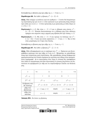 158 4.1. Συντεταγμένες
Συνοψίζοντας η εξίσωση μας έχει ϱίζες τις x1 = −2 και x2 = 1.
Παράδειγμα 66. Να λυθεί η εξίσωση x2
− ∣x − 2∣ = 0.
Λύση. Εδώ υπάρχει η απόλυτη τιμή του αριθμού x − 2 οπότε ϑα διακρίνουμε
τις περιπτώσεις όχι για το αν ο x είναι αρνητικό ή μη αρνητικός όπως κάναμε
πριν αλλά για το αν ο x − 2 είναι αρνητικός ή μη αρνητικός με άλλα λόγια αν
x ≥ 2 ή x < 2.
Περίπτωση 1. x ≥ 2. Θα είναι x − 2 ≥ 0 και η εξίσωση μας γίνεται x2
−
(x − 2) = 0. Εύκολα διαπιστώνουμε ότι η εξίσωση μας είναι αδύνατη
πράγμα που σημαίνει πως η αρχική μας εξίσωση δεν έχει λύσεις x ≥ 2.
Περίπτωση 2. x < 2. Θα είναι x − 2 < 0 και έχουμε να λύσουμε την x2
−
(−(x − 2)) = 0 απο την οποία προκύπτει x = −2 και x = 1. Και οι δύο
είναι μικρότερες του 2 άρα είναι δεκτές.
Συνοψίζοντας η εξίσωση μας έχει ϱίζες τις x1 = −2 και x2 = 1.
Παράδειγμα 67. Να λυθεί η εξίσωση ∣x2
− x∣ − 2 = 0.
Λύση. Εδώ ενδιαφερόμαστε για το πρόσημο του x2
− x. Πρόκειται για δευτε-
ϱοβάθμιο τριώνυμο που έχει ϱίζες το 0 και το 2. Μπορούμε να εργασθούμε
όπως πριν παίρνοντας τρεις περιπτώσεις. Θα εργασθούμε κάπως διαφορετικά
χρησιμοποιώντας ένα πίνακα παρόμοιο με εκείνους που είδαμε στην προηγού-
μενη παράγραφο. Αν οι περιπτώσεις είναι λίγες οι πίνακες δεν προσφέρουν
κάτι αλλά σε περισσότερες από δύο περιπτώσεις οι πίνακες μας δίνουν την δυ-
νατότητα να εργαζόμαστε με τάξη και να παρουσιάζουμε εύκολα την δουλειά
μας.
x
x2
− x
∣x2
− x∣
Η εξίσωση που
ϑα λύσουμε
ϱίζες που
ϐρίσκουμε
ϱίζες που
κρατάμε
−∞ 0 1 +∞
+ 0 − 0 +
x2
− x −x2
+ x x2
− x
x2
− x − 2 = 0 −x2
+ x − 2 = 0 x2
− x − 2 = 0
x = −1 και x = 2 καμία x = −1 και x = 2
x = −1 καμία x = 2
΄Ασκηση 301. Να λύσετε τις εξισώσεις
Πρότυπο Πειραματικό Λύκειο
Ευαγγελικής Σχολής Σμύρνης
http://lyk-evsch-n-smyrn.att.sch.gr
Ν.Σ. Μαυρογιάννης
www.nsmavrogiannis.gr
 