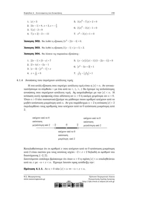 Κεφάλαιο 4. Συντεταγμένες και Συναρτήσεις 159
1. ∣x∣ = 3
2. ∣3x − 1∣ = 8, x = 3,x = −7
3
3. 5 ∣x∣ − 2 = 9
4. 7 ∣x + 2∣ − 3 = −11
5. 3 ∣x∣
2
− 7 ∣x∣ + 2 = 0
6. 2 ∣x∣
2
− 3 ∣x∣ − 1 = 0
7. x2
− 3 ∣x∣ + 1 = 0
΄Ασκηση 302. Να λυθεί η εξίσωση 2x2
− ∣2x − 4∣ = 0.
΄Ασκηση 303. Να λυθεί η εξίσωση 2 ∣x − 1∣ + ∣x + 1∣ = 2.
΄Ασκηση 304. Να λύσετε τις παρακάτω εξισώσεις:
1. ∣2x − 1∣ + ∣3 − x∣ = 7
2. ∣2 + 4x∣ = −2x − 1
3. ∣x − 3∣ − ∣x2
− 1∣ = x
4. x + 1
∣x∣
= 8
5. (x − ∣x∣)(∣x∣ − 1)(1 − ∣2x − 1∣) = 0
6. ∣x2
− 3x + 3∣ = 1
7. 1
x−1
− ∣ x
x−2
∣ = 1
4.1.4 Ανισώσεις που περιέχουν απόλυτες τιμές
Η πιο απλή εξίσωση που περιέχει απόλυτη τιμή είναι η ∣x∣ = α. Αν αντικα-
ταστήσουμε το σύμβολο = με ένα από τα <, ≤, >, ≥ ϑα έχουμε τις απλούστερες
ανισώσεις που περιέχουν απόλυτη τιμή. Ας ασχοληθούμε με την ∣x∣ < α. Η
ανίσωση αυτή προφανώς είναι αδύνατη αν α = 0 ή ακόμη χειρότερα αν α < 0.
΄Οταν α > 0 τότε ουσιαστικά Ϲητάμε να μάθουμε ποιοι αριθμοί απέχουν από το
μηδέν απόσταση μικρότερη από α. Αν για παράδειγμα α = 2 η ανίσωση ∣x∣ < 2
περιλαμβάνει τους αριθμούς που απέχουν από το 0 απόσταση μικρότερη από
2.
Καταλαβαίνουμε ότι οι αριθμοί x που απέχουν από το 0 απόσταση μικρότερη
από 2 είναι εκείνοι για τους οποίους ισχύει −2 < x < 2 δηλαδή οι αριθμοί του
διαστήματος (−2,2).
Σκεπτόμενοι ανάλογα ϐρίσκουμε ότι όταν α > 0 η σχέση ∣x∣ < α επαληθεύεται
από τα x με −α < x < α. ΄Εχουμε λοιπόν προς απόδειξη την:
Πρόταση 4.1.1. Αν α > 0 τότε ∣x∣ < α ⇔ −α < x < α.
Ν.Σ. Μαυρογιάννης
www.nsmavrogiannis.gr
Πρότυπο Πειραματικό Λύκειο
Ευαγγελικής Σχολής Σμύρνης
http://lyk-evsch-n-smyrn.att.sch.gr
 