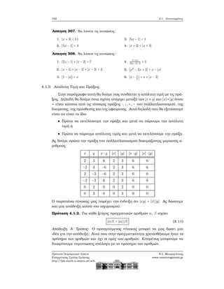 162 4.1. Συντεταγμένες
΄Ασκηση 307. Να λύσετε τις ανισώσεις:
1. ∣x + 3∣ < 11
2. ∣5x − 1∣ > 4
3. ∣5x − 1∣ < 1
4. ∣x + 2∣ < ∣x + 3∣
΄Ασκηση 308. Να λύσετε τις ανισώσεις:
1. ∣2x − 1∣ + ∣x − 2∣ > 7
2. ∣x − 1∣ + ∣x − 2∣ + ∣x − 3∣ > 3
3. ∣1 − ∣x∣∣ > x
4.
1−∣x∣
∣2x−1∣−3
> 1
5. ∣x2
− 3x + 2∣ > x − ∣x∣
6. ∣x − 1
x
∣ < x + ∣x − 2∣
4.1.5 Απόλυτη Τιμή και Πράξεις.
Στην παράγραφο αυτή ϑα δούμε πως συνδέεται η απόλυτη τιμή με τις πρά-
ξεις. Δηλαδή ϑα δούμε ποια σχέση υπάρχει μεταξύ των ∣x ⋆ y∣ και ∣x∣⋆∣y∣ όπου
⋆ είναι κάποια από τις τέσσερις πράξεις ⋅, ∶,+,− του πολλαπλασιασμού, της
διαίρεσης, της πρόσθεσης και της αφαίρεσης. Αυτό δηλαδή που ϑα εξετάσουμε
είναι αν είναι το ίδιο
Πρώτα να εκτελέσουμε την πράξη και μετά να πάρουμε την απόλυτη
τιμή ή
Πρώτα να πάρουμε απόλυτες τιμές και μετά να εκτελέσουμε την πράξη
Ας δούμε πρώτα την πράξη του πολλαπλασιασμού δοκιμάζοντας μερικούς α-
ϱιθμούς
x y x ⋅ y ∣x∣ ∣y∣ ∣x ⋅ y∣ ∣x∣ ⋅ ∣y∣
2 3 6 2 3 6 6
−2 3 −6 2 3 6 6
2 −3 −6 2 3 6 6
−2 −3 6 2 3 6 6
0 2 0 0 2 0 0
0 3 0 0 3 0 0
Ο παραπάνω πίνακας μας παρέχει την ένδειξη ότι ∣xy∣ = ∣x∣ ∣y∣. Ας δώσουμε
και μία απόδειξη αυτού του ισχυρισμού.
Πρόταση 4.1.2. Για κάθε Ϲεύγος πραγματικών αριθμών α, β ισχύει
∣αβ∣ = ∣α∣ ∣β∣ (4.11)
Απόδειξη. Α΄ Τρόπος: Ο προηγούμενος πίνακας μπορεί να μας δώσει μία
ιδέα για την απόδειξη: Αυτό που στην πραγματικότητα χρειασθήκαμε ήταν τα
πρόσημα των αριθμών και όχι οι τιμές των αριθμών. Επομένως μπορούμε να
διακρίνουμε περιπτώσεις ανάλογα με το πρόσημο των αριθμών.
Πρότυπο Πειραματικό Λύκειο
Ευαγγελικής Σχολής Σμύρνης
http://lyk-evsch-n-smyrn.att.sch.gr
Ν.Σ. Μαυρογιάννης
www.nsmavrogiannis.gr
 