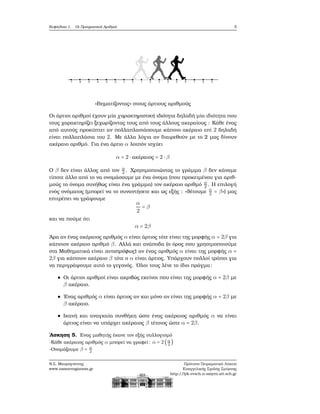 Κεφάλαιο 1. Οι Πραγματικοί Αριθμοί 5
«Βηματίζοντας» στους άρτιους αριθμούς
Οι άρτιοι αριθμοί έχουν μία χαρακτηριστική ιδιότητα δηλαδή μία ιδιότητα που
τους χαρακτηρίζει ξεχωρίζοντας τους από τους άλλους ακεραίους : Κάθε ένας
από αυτούς προκύπτει αν πολλαπλασιάσουμε κάποιο ακέραιο επί 2 δηλαδή
είναι πολλαπλάσια του 2. Με άλλα λόγια αν διαιρεθούν με το 2 μας δίνουν
ακέραιο αριθμό. Για ένα άρτιο α λοιπόν ισχύει
α = 2 ⋅ ακέραιος = 2 ⋅ β
Ο β δεν είναι άλλος από τον α
2 . Χρησιμοποιώντας το γράμμα β δεν κάναμε
τίποτε άλλο από το να ονομάσουμε με ένα όνομα (που προκειμένου για αριθ-
μούς το όνομα συνήθως είναι ένα γράμμα) τον ακέραιο αριθμό α
2 . Η επιλογή
ενός ονόματος (μπορεί να το συναντήσετε και ως εξής : «ϑέτουμε α
2 = β») μας
επιτρέπει να γράψουμε
α
2
= β
και να πούμε ότι
α = 2β
΄Αρα αν ένας ακέραιος αριθμός α είναι άρτιος τότε είναι της μορφής α = 2β για
κάποιον ακέραιο αριθμό β. Αλλά και ανάποδα (ο όρος που χρησιμοποιούμε
στα Μαθηματικά είναι αντιστρόφως) αν ένας αριθμός α είναι της μορφής α =
2β για κάποιον ακέραιο β τότε ο α είναι άρτιος. Υπάρχουν πολλοί τρόποι για
να περιγράψουμε αυτό το γεγονός. ΄Ολοι τους λένε το ίδιο πράγμα:
Οι άρτιοι αριθμοί είναι ακριβώς εκείνοι που είναι της μορφής α = 2β με
β ακέραιο.
΄Ενας αριθμός α είναι άρτιος αν και μόνο αν είναι της μορφής α = 2β με
β ακέραιο.
Ικανή και αναγκαία συνθήκη ώστε ένας ακέραιος αριθμός α να είναι
άρτιος είναι να υπάρχει ακέραιος β τέτοιος ώστε α = 2β.
΄Ασκηση 5. ΄Ενας μαθητής έκανε τον εξής συλλογισμό
-Κάθε ακέραιος αριθμός α μπορεί να γραφεί: α = 2(α
2
)
-Ονομάζουμε β = α
2
Ν.Σ. Μαυρογιάννης
www.nsmavrogiannis.gr
Πρότυπο Πειραματικό Λύκειο
Ευαγγελικής Σχολής Σμύρνης
http://lyk-evsch-n-smyrn.att.sch.gr
 