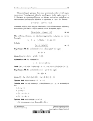 Κεφάλαιο 4. Συντεταγμένες και Συναρτήσεις 167
Τίθεται το λογικό ερώτημα: Πότε στην ανισότητα ∣α + β∣ ≤ ∣α∣ + ∣β∣ ισχύει
το το «ίσον»; Τα αριθμητικά δεδομένα μας δείχνουν ότι ϑα ισχύει όταν αβ ≥
0. Πράγματι αν παρακολουθήσουμε την δεύτερη από τις δύο αποδείξεις της
προηγούμενης πρότασης ϑα δούμε ότι αν γράψουμε τα ≤ με = τότε ϑα είναι
∣α + β∣ = ∣α∣ + ∣β∣ ⇔ αβ = ∣αβ∣
Αλλά ένας αριθμός είναι ίσος με την απόλυτη τιμή του αν είναι μη αρνητικός
και επομένως ϑα είναι αβ = ∣αβ∣ μόνο αν αβ ≥ 0. Επομένως ισχύει:
∣α + β∣ = ∣α∣ + ∣β∣ ⇔ αβ ≥ 0 (4.16)
Μία ανάλογη ιδιότητα με του αθροίσματος μπορούμε να έχουμε και για την
διαφορά:
∣α − β∣ = ∣a + (−β)∣ ≤ ∣a∣ + ∣−β∣ = ∣α∣ + ∣β∣
δηλαδή:
∣α − β∣ ≤ ∣α∣ + ∣β∣ (4.17)
Παράδειγμα 73. Να αποδειθεί ότι αν ∣x∣ ≤ 1 και ∣y∣ ≤ 9 τότε ισχύει
∣x + y∣ ≤ 10
Λύση. Είναι ∣x + y∣ ≤ ∣x∣ + ∣y∣ ≤ 1 + 9 = 10.
Παράδειγμα 74. Να αποδειθεί ότι
∣α − β − γ∣ ≤ ∣α∣ + ∣β∣ + ∣γ∣
Λύση. ∣α − β − γ∣ = ∣(α − β) + (−γ)∣ ≤ ∣α − β∣+∣−γ∣ = ∣α − β∣+∣γ∣ ≤ ∣α∣+∣β∣+∣γ∣.
Παράδειγμα 75. Να αποδειθεί ότι αν ∣x∣ = ∣y∣ = 2 τότε ισχύει
∣2x − 3y∣ ≤ 10
Λύση. ∣2x − 3y∣ ≤ ∣2x∣ + ∣3y∣ = 2∣x∣ + 3∣y∣ = 2 ⋅ 2 + 3 ⋅ 2 = 10.
΄Ασκηση 312. Ισχύει γενικά ∣α − β∣ ≤ ∣α∣ − ∣β∣;
΄Ασκηση 313. Για τους αριθμούς x,y είναι γνωστό ότι ∣x∣ < 2,∣y∣ < 3. Να αποδείξετε
ότι:
1. ∣x + y∣ < 5
2. ∣x + 2y∣ < 8
3. ∣x2
+ 2y + 1∣ < 11
4. ∣x3
− 2y + 4∣ < 18
΄Ασκηση 314. ΄Εστω αριθμός α με ∣a∣ < 1.
Να λύσετε ως προς x την εξίσωση 2 (x + 3) = α
Ν.Σ. Μαυρογιάννης
www.nsmavrogiannis.gr
Πρότυπο Πειραματικό Λύκειο
Ευαγγελικής Σχολής Σμύρνης
http://lyk-evsch-n-smyrn.att.sch.gr
 