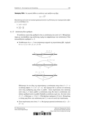 Κεφάλαιο 4. Συντεταγμένες και Συναρτήσεις 169
΄Ασκηση 324. Σε μερικά ϐιβλία η απόλυτη τιμή ορίζεται ως εξής:
∣x∣ =
√
x2
Ξεκινώντας από αυτό τον ορισμό χρησιμοποιείστε τις ιδιότητες των τετραγωνικών ϱιζών
για να αποδείξετε ότι:
1. ∣αβ∣ = ∣α∣ ∣β∣
2. ∣α
β
∣ = ∣α∣
∣β∣
4.1.7 Απόσταση δύο αριθμών
Η απόλυτη τιμή ενός αριθμού είναι η απόσταση του από το 0. Μπορούμε
τώρα με την ϐοήθεια της απόλυτης τιμής να εκφράσουμε την απόσταση d δύο
οποιωνδήποτε αριθμών α, β.
Υποθέτουμε ότι α < β και παίρνουμε αρχικά τις περιπτώσεις (ϐλ. σχήμα)
0 < α < β, α < 0 < β, α < β < 0:
Βλέπουμε ότι σε όλες τις περιπτώσεις η απόσταση τους είναι d = β − α
ή αλλιώς (αφού β > α d = ∣β − α∣. Δεν έχουμε δει τι γίνεται αν κάποιος
από τους αριθμούς μας είναι ο μηδέν. Στην περίπτωση που κάποιος
από τους α,β ήταν μηδέν η απόσταση τους ϑα ήταν η απόσταση του
άλλου αριθμού από το μηδέν δηλαδή η απόλυτη τιμή του. Αν στον τύπο
d = β−α ϑέσουμε α = 0 ή β = 0 ϑα ϐρούμε πράγματι ∣β∣ ή ∣α∣. Επομένως
ο τύπος μας δίνει την απόσταση των β,α και σε αυτή την περίπτωση.
Στην περίπτωση που είναι β < α ϑα έχουμε ϕυσικά απόσταση το ∣α − β∣ =
∣β − α∣.
Ν.Σ. Μαυρογιάννης
www.nsmavrogiannis.gr
Πρότυπο Πειραματικό Λύκειο
Ευαγγελικής Σχολής Σμύρνης
http://lyk-evsch-n-smyrn.att.sch.gr
 