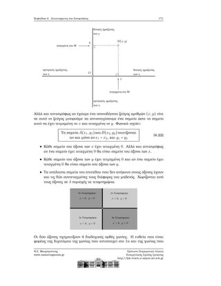 Κεφάλαιο 4. Συντεταγμένες και Συναρτήσεις 171
Αλλά και αντιστρόφως αν έχουμε ένα οποιοδήποτε Ϲεύγος αριθμών (x,y) τότε
σε αυτό το Ϲεύγος μπορούμε να αντιστοιχίσουμε ένα σημείο ώστε το σημείο
αυτό να έχει τετμημένη το x και τεταγμένη το y. Φυσικά ισχύει:
Τα σημεία A(x1,y1)και B(x2,y2)ταυτίζονται
αν και μόνο αν x1 = x2, και y1 = y2
(4.22)
Κάθε σημείο του άξονα των x έχει τεταγμένη 0. Αλλά και αντιστρόφως
αν ένα σημείο έχει τεταγμένη 0 ϑα είναι σημείο του άξονα των x.
Κάθε σημείο του άξονα των y έχει τετμημένη 0 και αν ένα σημείο έχει
τεταγμένη 0 ϑα είναι σημείο του άξονα των y.
Τα υπόλοιπα σημεία του επιπέδου που δεν ανήκουν στους άξονες έχουν
και τις δύο συντεταγμένες τους διάφορες του μηδενός. Χωρίζονται από
τους άξονες σε 4 περιοχές τα τεταρτημόρια.
Οι δύο άξονες σχηματίζουν 4 διαδοχικές ορθές γωνίες. Η ευθεία που είναι
ϕορέας της διχοτόμου της γωνίας που αντιστοιχεί στο 1ο και της γωνίας που
Ν.Σ. Μαυρογιάννης
www.nsmavrogiannis.gr
Πρότυπο Πειραματικό Λύκειο
Ευαγγελικής Σχολής Σμύρνης
http://lyk-evsch-n-smyrn.att.sch.gr
 