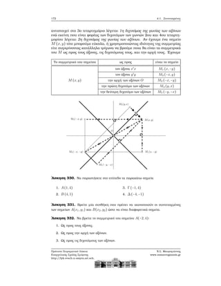 172 4.1. Συντεταγμένες
αντιστοιχεί στο 3ο τεταρτημόριο λέγεται 1η διχοτόμος της γωνίας των αξόνων
ενώ εκείνη που είναι ϕορέας των διχοτόμων των γωνιών 2ου και 4ου τεταρτη-
μορίου λέγεται 2η διχοτόμος της γωνίας των αξόνων. Αν έχουμε ένα σημείο
M (x,y) τότε μπορούμε εύκολα, ή χρησιμοποιώντας ιδιότητες της συμμετρίας
είτε συγκρίνοντας κατάλληλα τρίγωνα να ϐρούμε ποια ϑα είναι τα συμμετρικά
του M ως προς τους άξονες, τις διχοτόμους τους, και την αρχή τους. ΄Εχουμε
Το συμμετρικό του σημείου ως προς είναι το σημείο
τον άξονα x′
x M1 (x,−y)
τον άξονα y′
y M2 (−x,y)
M (x,y) την αρχή των αξόνων O M3 (−x,−y)
την πρώτη διχοτόμο των αξόνων M4 (y,x)
την δεύτερη διχοτόμο των αξόνων M5 (−y,−x)
΄Ασκηση 330. Να παραστήσετε στο επίπεδο τα παρακάτω σημεία
1. A(1,4)
2. B (4,1)
3. Γ(−1,4)
4. Δ(−4,−1)
΄Ασκηση 331. Βρείτε μία συνθήκη που πρέπει να ικανοποιούν οι συντεταγμένες
των σημείων A(x1,y1) και B(x2,y2) ώστε να είναι διαφορετικά σημεία.
΄Ασκηση 332. Να ϐρείτε το συμμετρικό του σημείου A(−2,4):
1. Ως προς τους άξονες.
2. Ως προς την αρχή των αξόνων.
3. Ως προς τις διχοτόμους των αξόνων.
Πρότυπο Πειραματικό Λύκειο
Ευαγγελικής Σχολής Σμύρνης
http://lyk-evsch-n-smyrn.att.sch.gr
Ν.Σ. Μαυρογιάννης
www.nsmavrogiannis.gr
 