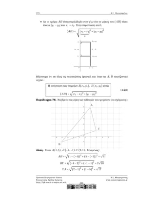 174 4.1. Συντεταγμένες
Αν το τμήμα AB είναι παράλληλο στον y′
y τότε το μήκος του (AB) είναι
ίσο με ∣y1 − y2∣ και x1 = x2. Στην περίπτωση αυτή
(AB) = ∣x1 − x2∣
0
2
+ ∣y1 − y2∣2
Βλέπουμε ότι σε όλες τις περιπτώσεις (ϕυσικά και όταν τα A, B ταυτίζονται)
ισχύει:
Η απόσταση των σημείων A(x1,y1), B(x2,y2) είναι
(AB) =
√
∣x1 − x2∣2
+ ∣y1 − y2∣2
(4.23)
Παράδειγμα 76. Να ϐρείτε τα μήκη των πλευρών του τριγώνου του σχήματος:
Λύση. Είναι A(1,5), B (−4,−1), Γ(2,1). Επομένως:
AB =
√
(1 − (−4))2
+ (5 − (−1))2
=
√
61
BΓ =
√
(−4 − 2)2
+ (−1 − 1)2
= 2
√
10
ΓA =
√
(2 − 1)2
+ (1 − 5)2
=
√
17
Πρότυπο Πειραματικό Λύκειο
Ευαγγελικής Σχολής Σμύρνης
http://lyk-evsch-n-smyrn.att.sch.gr
Ν.Σ. Μαυρογιάννης
www.nsmavrogiannis.gr
 
