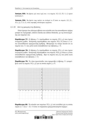 Κεφάλαιο 4. Συντεταγμένες και Συναρτήσεις 175
΄Ασκηση 333. Να ϐρείτε για ποια τιμή του x τα σημεία A(1,2),B (−1,x) έχουν
απόσταση 4.
΄Ασκηση 334. Να ϐρείτε πως πρέπει να επιλεγεί το B ώστε τα σημεία A(1,2) ,
B (x,y), Γ(4,1), είναι κορυφές ισοπλεύρου τριγώνου.
4.1.10 Από τις γραμμές στις εξισώσεις
΄Οταν έχουμε ένα σύστημα αξόνων στο επίπεδο τότε ένα οποιοδήποτε σχήμα
μπορεί να περιγραφεί, άλλοτε εύκολα και άλλοτε δύσκολα, με τις συντεταγμέ-
νες των σημείων του.
Παράδειγμα 77. Ο άξονας x′
x περιλαμβάνει τα σημεία M(x,y) που έχουν
τεταγμένη μηδέν. Επομένως περιλαμβάνει στα σημεία M(x,0) όπου ο x εί-
ναι οποιοσδήποτε πραγματικός αριθμός. Μπορούμε να πούμε λοιπόν ότι τα
σημεία του x′
x και μόνο αυτά επαληθεύουν την εξίσωση y = 0.
Παράδειγμα 78. Ο άξονας y′
y περιλαμβάνει τα σημεία M(x,y) που έχουν
τετμημένη μηδέν. Επομένως περιλαμβάνει στα σημεία M(0,y) όπου ο y είναι
οποιοσδήποτε πραγματικός αριθμός. ΄Αρα τα σημεία του y′
y και μόνο αυτά
επαληθεύουν την εξίσωση x = 0.
Παράδειγμα 79. Το «άνω ημιεπίπεδο» που σχηματίζει ό άξονας x′
x απαρτί-
Ϲεται από τα σημεία M(x,y) για τα οποία ισχύει y ≥ 0.
Παράδειγμα 80. Το σύνολο των σημείων M(x,y) του επιπέδου για τα οποία
ισχύει (x + 2)(x − 3) < 0 είναι το παρακάτω γραμμοσκιασμένο σχήμα:
Ν.Σ. Μαυρογιάννης
www.nsmavrogiannis.gr
Πρότυπο Πειραματικό Λύκειο
Ευαγγελικής Σχολής Σμύρνης
http://lyk-evsch-n-smyrn.att.sch.gr
 