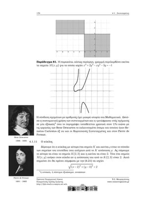 176 4.1. Συντεταγμένες
Παράδειγμα 81. Η παρακάτω, κάπως περίεργη, γραμμή περιλαμβάνει εκείνα
τα σημεία M(x,y) για τα οποία ισχύει x4
+ 2y3
− xy2
− 3y = −1
Η σύνδεση σχημάτων με αριθμούς έχει μακρά ιστορία στα Μαθηματικά. Ωστό-
σο η συστηματική χρήση των συντεταγμένων και η «μετάφραση» ενός σχήματος
σε μία εξίσωση3
που το περιγράφει τοποθετείται χρονικά στον 17ο αιώνα με
τις εργασίες των Rene Descartes το εκλατινισμένο όνομα του οποίου ήταν Re-
natus Cartesius εξ΄ ου και οι Καρτεσιανές Συντεταγμένες και στον Pierre de
Fermat.
Rene Descartes
1596 - 1650
Pierre de Fermat
1601 - 1665
4.1.11 Ο κύκλος
Ξέρουμε ότι ο κύκλος με κέντρο ένα σημείο K και ακτίνα ρ είναι το σύνολο
των σημείων του επιπέδου που απέχουν από το K απόσταση ρ. Ας πάρουμε
το κέντρο να είναι το σημείο K(2,3) και η ακτίνα να είναι 2. Τότε ένα σημείο
M(x,y) ανήκει στον κύκλο αν η απόσταση του από το K(2,3) είναι 2. Αυτό
σημαίνει ότι ϑα πρέπει σύμφωνα με την (4.21) να ισχύει
√
(x − 2)2
+ (y − 3)2
= 2
3
ή ανίσωση, ή σύστημα εξισώσεςων, ανισώσεων
Πρότυπο Πειραματικό Λύκειο
Ευαγγελικής Σχολής Σμύρνης
http://lyk-evsch-n-smyrn.att.sch.gr
Ν.Σ. Μαυρογιάννης
www.nsmavrogiannis.gr
 
