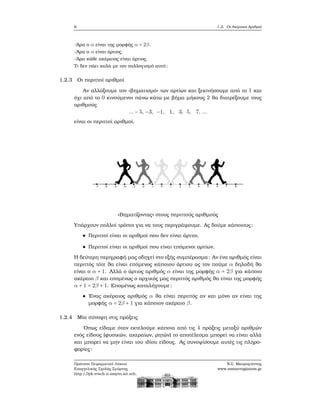 6 1.2. Οι Ακέραιοι Αριθμοί
-΄Αρα ο α είναι της μορφής α = 2β.
-΄Αρα ο α είναι άρτιος.
-΄Αρα κάθε ακέραιος είναι άρτιος.
Τι δεν πάει καλά με τον συλλογισμό αυτό;
1.2.3 Οι περιττοί αριθμοί
Αν αλλάξουμε τον «ϐηματισμό» των αρτίων και ξεκινήσουμε από το 1 και
όχι από το 0 κινούμενοι πάνω-κάτω με ϐήμα μήκους 2 ϑα διατρέξουμε τους
αριθμούς
... − 5, −3, −1, 1, 3, 5, 7, ...
είναι οι περιττοί αριθμοί.
«Βηματίζοντας» στους περιττούς αριθμούς
Υπάρχουν πολλοί τρόποι για να τους περιγράψουμε. Ας δούμε κάποιους:
Περιττοί είναι οι αριθμοί που δεν είναι άρτιοι.
Περιττοί είναι οι αριθμοί που είναι επόμενοι αρτίων.
Η δεύτερη περιγραφή μας οδηγεί στο εξής συμπέρασμα: Αν ένα αριθμός είναι
περιττός τότε ϑα είναι επόμενος κάποιου άρτιου ας τον πούμε α δηλαδή ϑα
είναι ο α + 1. Αλλά ο άρτιος αριθμός α είναι της μορφής α = 2β για κάποιο
ακέραιο β και επομένως ο αρχικός μας περιττός αριθμός ϑα είναι της μορφής
α + 1 = 2β + 1. Επομένως καταλήγουμε:
΄Ενας ακέραιος αριθμός α ϑα είναι περιττός αν και μόνο αν είναι της
μορφής α = 2β + 1 για κάποιον ακέραιο β.
1.2.4 Μία σύνοψη στις πράξεις
΄Οπως είδαμε όταν εκτελούμε κάποια από τις 4 πράξεις μεταξύ αριθμών
ενός είδους (ϕυσικών, ακεραίων, ϱητών) το αποτέλεσμα μπορεί να είναι αλλά
και μπορεί να μην είναι του ιδίου είδους. Ας συνοψίσουμε αυτές τις πληρο-
ϕορίες:
Πρότυπο Πειραματικό Λύκειο
Ευαγγελικής Σχολής Σμύρνης
http://lyk-evsch-n-smyrn.att.sch.gr
Ν.Σ. Μαυρογιάννης
www.nsmavrogiannis.gr
 