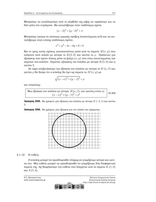 Κεφάλαιο 4. Συντεταγμένες και Συναρτήσεις 177
Μπορούμε να απαλλαγούμε από το σύμβολο της ϱίζας αν υψώσουμε και τα
δύο μέλη στο τετράγωνο. Θα καταλήξουμε στην ισοδύναμη σχέση
(x − 2)2
+ (y − 3)2
= 4
Μπορούμε ακόμη να κάνουμε μερικές πράξεις (αναπτύγματα κτλ) και να κα-
ταλήξουμε στην επίσης ισοδύναμη σχέση:
x2
+ y2
− 4x − 6y + 9 = 0
Και οι τρεις αυτές σχέσεις ικανοποιούνται μόνο από τα σημεία M(x,y) που
ανήκουν στον κύκλο με κέντρο το K(2,3) και ακτίνα το ρ. Πρόκειται για
εξισώσεις που έχουν λύσεις μόνο τα Ϲεύγη (x,y) που είναι συντεταγμένες των
σημείων του κύκλου. Λέγονται εξισώσεις του κύκλου με κέντρο K(2,3) και η
ακτίνα 2.
Αν τώρα αναζητήσουμε την εξίσωση του κύκλου με κέντρο το K (a,β) και
ακτίνα ρ ϑα δούμε ότι ο κύκλος ϑα έχει ως σημεία τα M (x,y) με
√
(x − α)2
+ (y − β)2
= ρ
και επομένως:
Μια εξίσωση του κύκλου με κέντρο K(a,β), και ακτίνα ρείναι η:
(x − α)2
+ (y − β)2
= ρ2 (4.24)
΄Ασκηση 335. Να γράψετε μία εξίσωση του κύκλου με κέντρο K (−2,1) και ακτίνα
3.
΄Ασκηση 336. Να γράψετε μία εξίσωση για τον κύκλο του σχήματος:
4.1.12 Η ευθεία
Ο κύκλος μπορεί να προσδιορισθεί πλήρως αν γνωρίζουμε κέντρο και ακτί-
να του. Μία ευθεία μπορεί να προσδιορισθεί αν γνωρίζουμε δύο διαφορετικά
σημεία της. Ας ϑεωρήσουμε την ευθεία που διέρχεται από τα σημεία K (1,2)
και Λ(5,4).
Ν.Σ. Μαυρογιάννης
www.nsmavrogiannis.gr
Πρότυπο Πειραματικό Λύκειο
Ευαγγελικής Σχολής Σμύρνης
http://lyk-evsch-n-smyrn.att.sch.gr
 