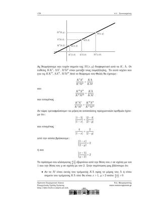 178 4.1. Συντεταγμένες
Ας ϑεωρήσουμε και τυχόν σημείο της M(x,y) διαφορετικό από τα K, Λ. Οι
ευθείες KK′
, ΛΛ′
, MM′
είναι μεταξύ τους παράλληλες. Το αυτό ισχύει και
για τις KK′′
, ΛΛ′′
, MM′′
Από το ϑεώρημα του Θαλή ϑα έχουμε:
K′
Λ′
K′M′
=
KΛ
KM
και
K′′
Λ′′
K′′M′′
=
KΛ
KM
και επομένως
K′
Λ′
K′M′
=
K′′
Λ′′
K′′M′′
Αν τώρα «μεταφράσουμε» τα μήκη σε αποστάσεις πραγματικών αριθμών έχου-
με ότι:
∣1 − 5∣
∣1 − x∣
=
∣2 − 4∣
∣2 − y∣
και επομένως
4
∣1 − x∣
=
2
∣2 − y∣
από την οποία ϐρίσκουμε:
∣
1 − x
2 − y
∣ = 2
ή και
∣
x − 1
y − 2
∣ = 2
Το πρόσημο του κλάσματος x−1
y−2 εξαρτάται από την ϑέση του x σε σχέση με τον
1 και την ϑέση του y σε σχέση με τον 2. Στην περίπτωση μας ϐλέπουμε ότι
Αν το M είναι εκτός του τμήματος KΛ προς το μέρος του Λ ή είναι
σημείο του τμήματος KΛ τότε ϑα είναι x > 1, y > 2 οπότε x−1
y−2 > 0
Πρότυπο Πειραματικό Λύκειο
Ευαγγελικής Σχολής Σμύρνης
http://lyk-evsch-n-smyrn.att.sch.gr
Ν.Σ. Μαυρογιάννης
www.nsmavrogiannis.gr
 