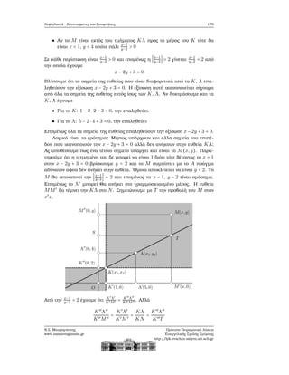 Κεφάλαιο 4. Συντεταγμένες και Συναρτήσεις 179
Αν το M είναι εκτός του τμήματος KΛ προς το μέρος του K τότε ϑα
είναι x < 1, y < 4 οπότε πάλι x−1
y−2 > 0
Σε κάθε περίπτωση είναι x−1
y−2 > 0 και επομένως η ∣x−1
y−2 ∣ = 2 γίνεται x−1
y−2 = 2 από
την οποία έχουμε
x − 2y + 3 = 0
Βλέπουμε ότι τα σημεία της ευθείας που είναι διαφορετικά από τα K, Λ επα-
ληθεύουν την εξίσωση x − 2y + 3 = 0. Η εξίσωση αυτή ικανοποιείται σίγουρα
από όλα τα σημεία της ευθείας εκτός ίσως των K, Λ. Αν δοκιμάσουμε και τα
K, Λ έχουμε
Για το K: 1 − 2 ⋅ 2 + 3 = 0, την επαληθεύει.
Για το Λ: 5 − 2 ⋅ 4 + 3 = 0, την επαληθεύει
Επομένως όλα τα σημεία της ευθείας επαληθεύουν την εξίσωση x − 2y + 3 = 0.
Λογικό είναι το ερώτημα: Μήπως υπάρχουν και άλλα σημεία του επιπέ-
δου που ικανοποιούν την x − 2y + 3 = 0 αλλά δεν ανήκουν στην ευθεία KΛ;
Ας υποθέσουμε πως ένα τέτοιο σημείο υπάρχει και είναι το M(x,y). Παρα-
τηρούμε ότι η τετμημένη του δε μπορεί να είναι 1 διότι τότε ϑέτοντας το x = 1
στην x − 2y + 3 = 0 ϐρίσκουμε y = 2 και το M συμπίπτει με το A πράγμα
αδύνατον αφού δεν ανήκει στην ευθεία. ΄Ομοια αποκλείεται να είναι y = 2. Το
M ϑα ικανοποιεί την ∣x−1
y−2 ∣ = 2 και επομένως τα x − 1, y − 2 είναι ομόσημα.
Επομένως το M μπορεί Θα ανήκει στο γραμμοσκιασμένο μέρος. Η ευθεία
MM′
ϑα τέμνει την KΛ στο N. Σημειώνουμε με T την προβολή του M στον
x′
x.
Από την x−1
y−2 = 2 έχουμε ότι K′
Λ′
K′M′ = K′′
Λ′′
K′′M′′ . Αλλά
K′′
Λ′′
K′′M′′
=
K′
Λ′
K′M′
=
KΛ
KN
=
K′′
Λ′′
K′′T
Ν.Σ. Μαυρογιάννης
www.nsmavrogiannis.gr
Πρότυπο Πειραματικό Λύκειο
Ευαγγελικής Σχολής Σμύρνης
http://lyk-evsch-n-smyrn.att.sch.gr
 