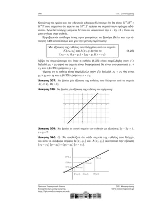 180 4.1. Συντεταγμένες
Κοιτώντας το πρώτο και το τελευταίο κλάσμα ϐλέπουμε ότι ϑα είναι K′′
M′′
=
K′′
T που σημαίνει ότι πρέπει τα M′′
,T πρέπει να συμπίπτουν πράγμα αδύ-
νατον. ΄Αρα δεν υπάρχει σημείο M που να ικανοποιεί την x − 2y + 3 = 0 και να
μην ανήκει στην ευθεία.
Εργαζόμενοι ανάλογα όπως πριν μπορούμε να ϐρούμε (δείτε και την ά-
σκηση 340) αποτέλεσμα και για την γενική περίπτωση:
Μια εξίσωση της ευθείας που διέρχεται από τα σημεία
K(x1,y1)και Λ(x2,y2)είναι η:
(x2 − x1)(y − y1) = (y2 − y1)(x − x1)
(4.25)
Αξίζει να σημειώσουμε ότι όταν η ευθεία (4.25) είναι παράλληλη στον x′
x
δηλαδή y1 = y2 αφού τα σημεία είναι διαφορετικά ϑα είναι αναγκαστικά x1 ≠
x2 και η (4.25) γράφεται y = y1
΄Ομοια αν η ευθεία είναι παράλληλη στον y′
y δηλαδή x1 = x2 Θα είναι
y1 ≠ y2 και η και η (4.25) γράφεται x = x1.
΄Ασκηση 337. Να ϐρείτε μία εξίσωση της ευθείας που διέρχεται από τα σημεία
A(−2,4), B (1,3).
΄Ασκηση 338. Να ϐρείτε μία εξίσωση της ευθείας του σχήματος:
΄Ασκηση 339. Να ϐρείτε το κοινό σημείο των ευθειών με εξισώσεις 2x − 3y = 1,
x + y = 2.
΄Ασκηση 340. (*) Να αποδείξετε ότι κάθε σημείο της ευθείας που διέρχε-
ται από τα διάφορα σημεία K(x1,y1) και Λ(x2,y2) ικανοποιεί την εξίσωση
(x2 − x1)(y − y1) = (y2 − y1)(x − x1).
Πρότυπο Πειραματικό Λύκειο
Ευαγγελικής Σχολής Σμύρνης
http://lyk-evsch-n-smyrn.att.sch.gr
Ν.Σ. Μαυρογιάννης
www.nsmavrogiannis.gr
 