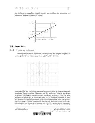 Κεφάλαιο 4. Συντεταγμένες και Συναρτήσεις 181
Στη συνέχεια να αποδείξετε ότι κάθε σημείο του επιπέδου που ικανοποιεί την
παραπάνω εξίσωση ανήκει στην ευθεία.
4.2 Συνάρτησεις
4.2.1 Η έννοια της συνάρτησης
Στο παρακάτω σχήμα παριστάνει μία καμπύλη που ονομάζεται ϱοδονέα
(από το ϱόδον ). Μία εξίσωση της είναι η (x2
+ y2
)
3
= 64x2
y2
.
Στην καμπύλη μας μπορούμε να συναντήσουμε σημεία με ίδια τεταγμένη ή
σημεία με ίδια τετμημένη. Βλέπουμε ότι δεν υπάρχουν σημεία που έχουν
τετμημένη 4, υπάρχουν τέσσερα σημεία που έχουν τετμημένη 2 και ένα μόνο
σημείο με τετμημένη 0. Η περίπτωση όπου σε ένα αριθμό αντιστοιχεί το πολύ
ένα σημείο με τετμημένη αυτό τον αριθμό (που σημαίνει ή μόνο ένα ή κανέ-
να) παρουσιάζει χωριστό μαθηματικό ενδιαφέρον. Στο σχήμα που ακολουθεί
απεικονίζεται μία καμπύλη με εξίσωση x2
y +y −2x = 0 που λέγεται οφιοειδής.
Ν.Σ. Μαυρογιάννης
www.nsmavrogiannis.gr
Πρότυπο Πειραματικό Λύκειο
Ευαγγελικής Σχολής Σμύρνης
http://lyk-evsch-n-smyrn.att.sch.gr
 