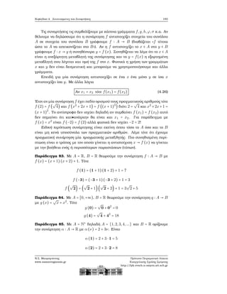 Κεφάλαιο 4. Συντεταγμένες και Συναρτήσεις 183
Τις συναρτήσεις τις συμβολίζουμε με κάποια γράμματα f,g,h,ϕ,σ κ.α. Αν
ϑέλουμε να δηλώσουμε ότι η συνάρτηση f αντιστοιχίζει στοιχεία του συνόλου
A σε στοιχεία του συνόλου B γράφουμε f ∶ A → B (διαβάζεται «f τέτοια
ώστε το A να απεικονίζεται στο B»). Αν η f αντιστοιχίζει το x ∈ A στο y ∈ B
γράφουμε f ∶ x → y ή συνηθέστερα y = f (x). Συνηθίζεται να λέμε ότι το x ∈ A
είναι η ανεξάρτητη μεταβλητή της συνάρτησης και το y = f(x) η εξαρτημένη
μεταβλητή που λέγεται και τιμή της f στο x. Φυσικά η χρήση των γραμμάτων
x και y δεν είναι δεσμευτική και μπορούμε να χρησιμοποιήσουμε και άλλα
γράμματα.
Επειδή για μία συνάρτηση αντιστοιχίζει σε ένα x ένα μόνο y σε ίσα x
αντιστοιχίζει ίσα y. Με άλλα λόγια
Αν x1 = x2 τότε f(x1) = f(x2) (4.26)
΄Ετσι αν μία συνάρτηση f έχει πεδίο ορισμού τους πραγματικούς αριθμούς τότε
f (2) = f (
√
4) και f (x2
+ 2x + 1) = f ((x + 1)2
) διότι 2 =
√
4 και x2
+2x+1 =
(x + 1)2
. Το αντίστροφο δεν ισχύει δηλαδή αν συμβαίνει f (x1) = f (x2) αυτό
δεν σημαίνει ότι κατ ανάγκην ϑα είναι και x1 = x2. Για παράδειγμα με
f (x) = x2
είναι f (−2) = f (2) αλλά ϕυσικά δεν ισχύει −2 = 2!
Ειδική περίπτωση συνάρτησης είναι εκείνη όπου τόσο το A όσο και το B
είναι μη κενά υποσύνολα των πραγματικών αριθμών. Λέμε τότε ότι έχουμε
πραγματική συνάρτηση μία πραγματικής μεταβλητής. Πιο συνηθισμένη περί-
πτωση είναι ο τρόπος με τον οποίο γίνεται η αντιστοίχιση x → f (x) να γίνεται
με την ϐοήθεια ενός ή περισσότερων παραστάσεων (τύπων).
Παράδειγμα 83. Με A = R, B = R ϑεωρούμε την συνάρτηση f ∶ A → B με
f (x) = (x + 1) (x + 2) + 1. Τότε
f (1) = (1 + 1)(1 + 2) + 1 = 7
f (−3) = (−3 + 1)(−3 + 2) + 1 = 3
f (
√
2) = (
√
2 + 1)(
√
2 + 2) + 1 = 3
√
2 + 5
Παράδειγμα 84. Με A = [0,+∞), B = R ϑεωρούμε την συνάρτηση q ∶ A → B
με g (x) =
√
x + x2
. Τότε
g (0) =
√
0 + 02
= 0
g (4) =
√
4 + 42
= 18
Παράδειγμα 85. Με A = N∗
δηλαδή A = {1,2,3,4,...} και B = R ορίζουμε
την συνάρτηση α ∶ A → R με α (ν) = 2 + 3ν. Είναι
α (1) = 2 + 3 ⋅ 1 = 5
α (2) = 2 + 3 ⋅ 2 = 8
Ν.Σ. Μαυρογιάννης
www.nsmavrogiannis.gr
Πρότυπο Πειραματικό Λύκειο
Ευαγγελικής Σχολής Σμύρνης
http://lyk-evsch-n-smyrn.att.sch.gr
 