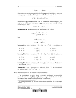 184 4.2. Συνάρτησεις
α (3) = 2 + 3 ⋅ 3 = 11
Μία συνάρτηση με πεδίο ορισμού το σύνολο των ϕυσικών αριθμών ή το σύνολο
των μη αρνητικών αριθμών5
ονομάζεται ακολουθία και οι αριθμοί
α (1) ,α (2),α (3),α (4) ,...
ονομάζονται όροι της ακολουθίας. Για τις ακολουθίες χρησιμοποιούμε δεί-
κτες για να δηλώσουμε τους όρους της γράφοντας αν αντί για α (ν). Στην
περίπτωση μας είναι:
α1 = 5 α2 = 8 α3 = 11
Παράδειγμα 86. Ας ϑεωρήσουμε την συνάρτηση h ∶ R → R με:
h(x) = {
x2
αν x < 1
2x − 1 αν x ≥ 1
τότε
h(2) = 2 ⋅ 2 − 1 = 3
h(−3) = (−3)2
= 9
΄Ασκηση 341. ΄Εστω η συνάρτηση f ∶ R → R με f (x) = x2
+ 3x + 1. Να γράψετε τα:
1. f (2)
2. f (−1)
3. f (1
2
)
4. f (
√
2)
5. f (x + 2)
6. f (x − 2)
΄Ασκηση 342. ΄Εστω η συνάρτηση f ∶ R − {1} → R με f (x) = x+1
x−1
. Να γράψετε τα:
1. f (2)
2. f (−5)
3. f (x + 4)
4. f (4 − x)
5. f (3x)
6. f (x
3
)
΄Ασκηση 343. ΄Εστω η συνάρτηση g ∶ R → R με g (x) = x2
+x(x − α). Να ϐρείτε τον
α ώστε να ισχύει g (5) = 5.
΄Ασκηση 344. ΄Εστω η συνάρτηση g ∶ R → R με g (x) = x3
+ λx. Να επαληθεύσετε
την ισότητα: g (λ + 1) = λ3
+ 4λ2
+ 4λ + 1.
4.2.2 Μερικοί τρόποι για να «ϐλέπουμε» τις συναρτήσεις
Με διαγράμματα του Venn. ΄Ενας σχηματικός τρόπος για να παριστούμε
μία συνάρτηση είναι σχεδιάζοντας διαγράμματα για τα σύνολα που συνδέει
και ϐελάκια που δείχνουν την αντιστοίχιση των στοιχείων:
5
Σε μερικές περιπτώσεις και με πεδίο ορισμού κάποιο υποσύνολο του N της μορφής
{1,2,3,4,...,ν}
Πρότυπο Πειραματικό Λύκειο
Ευαγγελικής Σχολής Σμύρνης
http://lyk-evsch-n-smyrn.att.sch.gr
Ν.Σ. Μαυρογιάννης
www.nsmavrogiannis.gr
 