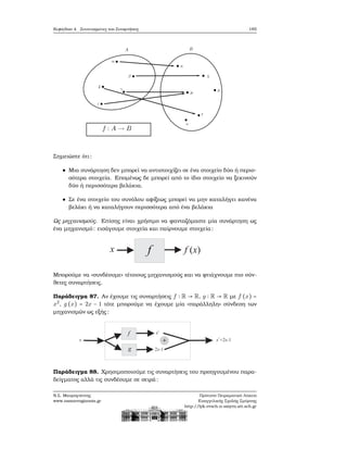 Κεφάλαιο 4. Συντεταγμένες και Συναρτήσεις 185
Σημειώστε ότι:
Μια συνάρτηση δεν μπορεί να αντιστοιχίζει σε ένα στοιχείο δύο ή περισ-
σότερα στοιχεία. Επομένως δε μπορεί από το ίδιο στοιχείο να ξεκινούν
δύο ή περισσότερα ϐελάκια.
Σε ένα στοιχείο του συνόλου αφίξεως μπορεί να μην καταλήγει κανένα
ϐελάκι ή να καταλήγουν περισσότερα από ένα ϐελάκια
Ως μηχανισμούς. Επίσης είναι χρήσιμο να ϕανταζόμαστε μία συνάρτηση ως
ένα μηχανισμό: εισάγουμε στοιχεία και παίρνουμε στοιχεία:
Μπορούμε να «συνδέουμε» τέτοιους μηχανισμούς και να ϕτιάχνουμε πιο σύν-
ϑετες συναρτήσεις.
Παράδειγμα 87. Αν έχουμε τις συναρτήσεις f ∶ R → R, g ∶ R → R με f (x) =
x2
, g (x) = 2x − 1 τότε μπορούμε να έχουμε μία «παράλληλη» σύνδεση των
μηχανισμών ως εξής:
Παράδειγμα 88. Χρησιμοποιούμε τις συναρτήσεις του προηγουμένου παρα-
δείγματος αλλά τις συνδέουμε σε σειρά:
Ν.Σ. Μαυρογιάννης
www.nsmavrogiannis.gr
Πρότυπο Πειραματικό Λύκειο
Ευαγγελικής Σχολής Σμύρνης
http://lyk-evsch-n-smyrn.att.sch.gr
 