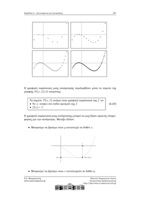 Κεφάλαιο 4. Συντεταγμένες και Συναρτήσεις 187
Η γραφική παράσταση μιας συνάρτησης περιλαμβάνει μόνο τα σημεία της
μορφής M(x,f(x)) επομένως:
Το σημείο P(α,β) ανήκει στην γραφική παράσταση της f αν
● Το α ανήκει στο πεδιο ορισμού της f
● f(α) = β
(4.27)
Η γραφική παράσταση μιας συνάρτησης μπορεί να μας δώσει αρκετές πληρο-
ϕορίες για την συνάρτηση. Μεταξύ άλλων:
Μπορούμε να ϐρούμε ποιο y αντιστοιχεί σε δοθέν x.
Μπορούμε να ϐρούμε ποια x αντιστοιχούν σε δοθέν y.
Ν.Σ. Μαυρογιάννης
www.nsmavrogiannis.gr
Πρότυπο Πειραματικό Λύκειο
Ευαγγελικής Σχολής Σμύρνης
http://lyk-evsch-n-smyrn.att.sch.gr
 