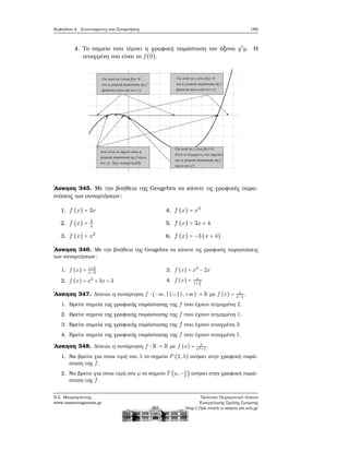 Κεφάλαιο 4. Συντεταγμένες και Συναρτήσεις 189
4. Το σημείο που τέμνει η γραφική παράσταση τον άξονα y′
y. Η
τεταγμένη του είναι το f(0).
΄Ασκηση 345. Με την ϐοήθεια της Geogebra να κάνετε τις γραφικές παρα-
στάσεις των συναρτήσεων:
1. f (x) = 3x
2. f (x) = 3
x
3. f (x) = x2
4. f (x) = x3
5. f (x) = 3x + 4
6. f (x) = −3(x + 4)
΄Ασκηση 346. Με την ϐοήθεια της Geogebra να κάνετε τις γραφικές παραστάσεις
των συναρτήσεων:
1. f (x) = x+2
x−3
2. f (x) = x2
+ 3x + 3
3. f (x) = x3
− 2x
4. f (x) = x
1+ 1
x
΄Ασκηση 347. Δίνεται η συνάρτηση f ∶ (−∞,1) ∪ (1,+∞) → R με f (x) = x
x−1
.
1. Βρείτε σημεία της γραφικής παράστασης της f που έχουν τετμημένη 2.
2. Βρείτε σημεία της γραφικής παράστασης της f που έχουν τετμημένη 1.
3. Βρείτε σημεία της γραφικής παράστασης της f που έχουν τεταγμένη 3.
4. Βρείτε σημεία της γραφικής παράστασης της f που έχουν τεταγμένη 1.
΄Ασκηση 348. Δίνεται η συνάρτηση f ∶ R → R με f (x) = x
x2+1
.
1. Να ϐρείτε για ποια τιμή του λ το σημείο P (2,λ) ανήκει στην γραφική παρά-
σταση της f.
2. Να ϐρείτε για ποια τιμή του μ το σημείο T (μ,−1
2
) ανήκει στην γραφική παρά-
σταση της f.
Ν.Σ. Μαυρογιάννης
www.nsmavrogiannis.gr
Πρότυπο Πειραματικό Λύκειο
Ευαγγελικής Σχολής Σμύρνης
http://lyk-evsch-n-smyrn.att.sch.gr
 