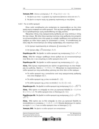 190 4.2. Συνάρτησεις
΄Ασκηση 349. Δίνεται η συνάρτηση f ∶ R → R με f (x) = x(x − 1).
1. Να ϐρείτε για ποια x η γραφική της παράσταση ϐρίσκεται πάνω από τον x′
x.
2. Να ϐρείτε τα σημεία τομής της γραφικής παράστασης με τους άξονες.
4.2.3 Για το πεδίο ορισμού
Είναι πολύ συνηθισμένο μία συνάρτηση να παρουσιάζεται με ένα τύπο
χωρίς καμία αναφορά στο πεδίο ορισμού. Τότε εφ΄ όσον χρειάζεται ϕροντίζουμε
να το προσδιορίσουμε εμείς ακολουθώντας τον εξής κανόνα:
Εξαιρούμε όλους τους πραγματικούς αριθμούς για τους οποίους ο τύπος
δεν έχει νόημα. Με άλλα λόγια κρατάμε εκείνους τους αριθμούς που μπορούν
να αντικατασταθούν στον τύπο χωρίς να υπάρξει πρόβλημα στην εκτέλεση των
πράξεων με άλλα λόγια χωρίς να «μπλοκάρει» ο τύπος. Η συνηθέστερες (σε
άλλη τάξη ϑα συναντήσουμε και άλλες) προφυλάξεις που παίρνουμε είναι:
Αν έχουμε παρονομαστές σε κλάσματα A
B απαιτούμε B ≠ 0.
Αν έχουμε ϱίζες
√
A απαιτούμε A ≥ 0.
Παράδειγμα 89. Να ϐρεθεί το πεδίο ορισμού της συνάρτησης f (x) = x2
+ 1
Λύση. Εδώ δεν υπάρχει πρόβλημα όποιο αριθμό και αν αντικαταστήσουμε
στην ϑέση του x και επομένως το πεδίο ορισμού είναι το R.
Παράδειγμα 90. Να ϐρεθεί το πεδίο ορισμού της συνάρτησης g (x) = x
x−1
Λύση. Εδώ έχουμε παρονομαστή και πρέπει να ϕροντίσουμε να είναι διάφο-
ϱος του μηδενός. Πρέπει x − 1 ≠ 0 ⇔ x ≠ 1. Μπορούμε να παρουσιάσουμε το
πεδίο ορισμού με τους ακόλουθους τρόπους που λένε όλοι το ίδιο πράγμα:
Το πεδίο ορισμού της g αποτελείται από τους πραγματικούς αριθμούς
που είναι διάφοροι του 1.
Το πεδίο ορισμού της g είναι το σύνολο R − {1}.
Το πεδίο ορισμού της g είναι το σύνολο (−∞,1) ∪ (1,+∞).
Παράδειγμα 91. Να ϐρεθεί το πεδίο ορισμού της συνάρτησης h(x) =
√
2x − 4.
Λύση. Εδώ πρέπει το υπόρριζο να είναι μη αρνητικό δηλαδή 2x − 4 ≥ 0 ⇔
2x ≥ 4 ⇔ x ≥ 2. Το πεδίο ορισμού είναι το διάστημα [2,+∞).
Παράδειγμα 92. Να ϐρεθεί το πεδίο ορισμού της συνάρτησης ϕ(x) =
√
x − 1+√
5 − x.
Λύση. Εδώ πρέπει και τα δύο υπόρριζα να είναι μη αρνητικά δηλαδή να
συναληθεύουν οι ανισώσεις x − 1 ≥ 0, 5 − x ≥ 0. Εύκολα ϐρίσκουμε ότι πρέπει
να ισχύει 1 ≤ x ≤ 5 και το πεδίο ορισμού είναι το διάστημα [1,5].
΄Ασκηση 350. Να ϐρείτε το πεδίο ορισμού των συναρτήσεων
Πρότυπο Πειραματικό Λύκειο
Ευαγγελικής Σχολής Σμύρνης
http://lyk-evsch-n-smyrn.att.sch.gr
Ν.Σ. Μαυρογιάννης
www.nsmavrogiannis.gr
 