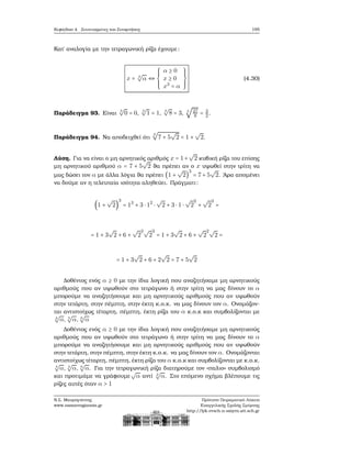 Κεφάλαιο 4. Συντεταγμένες και Συναρτήσεις 195
Κατ΄ αναλογία με την τετραγωνική ϱίζα έχουμε:
x = 3
√
α ⇔
⎧⎪⎪⎪
⎨
⎪⎪⎪⎩
α ≥ 0
x ≥ 0
x3
= α
⎫⎪⎪⎪
⎬
⎪⎪⎪⎭
(4.30)
Παράδειγμα 93. Είναι
3
√
0 = 0,
3
√
1 = 1,
3
√
8 = 3, 3
√
27
8 = 3
2.
Παράδειγμα 94. Να αποδειχθεί ότι
3
√
7 + 5
√
2 = 1 +
√
2.
Λύση. Για να είναι ο μη αρνητικός αριθμός x = 1+
√
2 κυβική ϱίζα του επίσης
μη αρνητικού αριθμού α = 7 + 5
√
2 ϑα πρέπει αν ο x υψωθεί στην τρίτη να
μας δώσει τον α με άλλα λόγια ϑα πρέπει (1 +
√
2)
3
= 7 + 5
√
2. ΄Αρα απομένει
να δούμε αν η τελευταία ισότητα αληθεύει. Πράγματι:
(1 +
√
2)
3
= 13
+ 3 ⋅ 12
⋅
√
2 + 3 ⋅ 1 ⋅
√
2
2
+
√
2
3
=
= 1 + 3
√
2 + 6 +
√
2
2√
2
3
= 1 + 3
√
2 + 6 +
√
2
2√
2 =
= 1 + 3
√
2 + 6 + 2
√
2 = 7 + 5
√
2
Δοθέντος ενός α ≥ 0 με την ίδια λογική που αναζητήσαμε μη αρνητικούς
αριθμούς που αν υψωθούν στο τετράγωνο ή στην τρίτη να μας δίνουν το α
μπορούμε να αναζητήσουμε και μη αρνητικούς αριθμούς που αν υψωθούν
στην τετάρτη, στην πέμπτη, στην έκτη κ.ο.κ. να μας δίνουν τον α. Ονομάζον-
ται αντιστοίχως τέταρτη, πέμπτη, έκτη ϱίζα του α κ.ο.κ και συμβολίζονται με
4
√
α, 5
√
α, 6
√
α
Δοθέντος ενός α ≥ 0 με την ίδια λογική που αναζητήσαμε μη αρνητικούς
αριθμούς που αν υψωθούν στο τετράγωνο ή στην τρίτη να μας δίνουν το α
μπορούμε να αναζητήσουμε και μη αρνητικούς αριθμούς που αν υψωθούν
στην τετάρτη, στην πέμπτη, στην έκτη κ.ο.κ. να μας δίνουν τον α. Ονομάζονται
αντιστοίχως τέταρτη, πέμπτη, έκτη ϱίζα του α κ.ο.κ και συμβολίζονται με κ.ο.κ.
4
√
α, 5
√
α, 6
√
α. Για την τετραγωνική ϱίζα διατηρούμε τον «παλιο» συμβολισμό
και προτιμάμε να γράφουμε
√
α αντί 2
√
α. Στο επόμενο σχήμα ϐλέπουμε τις
ϱίζες αυτές όταν α > 1
Ν.Σ. Μαυρογιάννης
www.nsmavrogiannis.gr
Πρότυπο Πειραματικό Λύκειο
Ευαγγελικής Σχολής Σμύρνης
http://lyk-evsch-n-smyrn.att.sch.gr
 