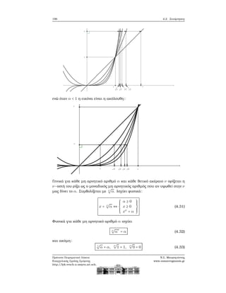 196 4.2. Συνάρτησεις
ενώ όταν α < 1 η εικόνα είναι η ακόλουθη:
Γενικά για κάθε μη αρνητικό αριθμό α και κάθε ϑετικό ακέραιο ν ορίζεται η
ν−οστή του ϱίζα ως ο μοναδικός μη αρνητικός αριθμός που αν υψωθεί στην ν
μας δίνει το α. Συμβολίζεται με ν
√
α. Ισχύει ϕυσικά:
x = ν
√
α ⇔
⎧⎪⎪⎪
⎨
⎪⎪⎪⎩
α ≥ 0
x ≥ 0
xν
= α
⎫⎪⎪⎪
⎬
⎪⎪⎪⎭
(4.31)
Φυσικά για κάθε μη αρνητικό αριθμό α ισχύει
ν
√
α
ν
= α (4.32)
και ακόμη:
1
√
α = α,
ν
√
1 = 1,
ν
√
0 = 0 (4.33)
Πρότυπο Πειραματικό Λύκειο
Ευαγγελικής Σχολής Σμύρνης
http://lyk-evsch-n-smyrn.att.sch.gr
Ν.Σ. Μαυρογιάννης
www.nsmavrogiannis.gr
 