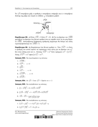 Κεφάλαιο 4. Συντεταγμένες και Συναρτήσεις 197
Το ν
√
α ονομάζεται ϱίζα, ο αριθμός α ονομάζεται υπόρριζο, και ο ν ονομάζεται
δείκτης της ϱίζας και συχνά το σύβολο ν
√
ονομάζεται ϱιζικό:
Παράδειγμα 95. α) Είναι
4
√
81 = 3 διότι 34
= 81. ϐ) Για να ϐρούμε την
4
√
625
χρειάζεται να ϐρούμε ένα ϑετικό αριθμό που αν υψωθεί στην 4η να μας δώσει
το
4
√
625. Δοκιμάζοντας διάφορους αριθμούς (αργότερα ϑα δούμε και άλλη
τεχνική) ϐρίσκουμε ότι
4
√
625 = 5.
Παράδειγμα 96. Ας ϑεωρήσουμε ένα ϑετικό αριθμό m. Τότε
3
√
m3 = m διότι
ο αριθμός τον οποίο πρέπει να υψώσουμε στην τρίτη για να ϐρούμε τον m3
δεν είναι άλλος από τον m. Επίσης
3
√
m6 = m2
διότι πράγματι m6
= (m2
)
3
.
Τέλος
5
√
m15 = m3
αφού (m3
)
5
= m15
.
΄Ασκηση 353. Να συμπληρώσετε τις ισότητες:
1.
4
√
1296 =
2.
5
√
a10 = a > 0
3. 4
√
16
81
=
4.
r
√
art = , a > 0
5.
3
√
3
√
a36 = , a > 0
6.
4
√
8 3
√
8 =
΄Ασκηση 354. Αν 4
√
α = 3 και 4
√
β = 5 ϐρείτε το α + β.
΄Ασκηση 355. Να επαληθεύσετε τις ισότητες:
1. (1 + 3
√
2)
3
= 3 + 3 3
√
2 + 3 3
√
2
2
2. ( 3
√
3 − 3
√
2)
3
= 1 − 3 3
√
3
2 3
√
2 + 3 3
√
3 3
√
2
2
3.
3
√
3 − 3
√
2 = 1
3√
3
2
+ 3√
3 3√
2+ 3√
2
2
΄Ασκηση 356. Να επαληθεύσετε τις ισότητες:
1. ( 3
√
x + 3
√
y)
3
= x + 3 3
√
x
2 3
√
y + 3 3
√
x 3
√
y2
+ y
2. ( 3
√
x +
√
y)
6
= x2
+ 2x
√
y + y
Ν.Σ. Μαυρογιάννης
www.nsmavrogiannis.gr
Πρότυπο Πειραματικό Λύκειο
Ευαγγελικής Σχολής Σμύρνης
http://lyk-evsch-n-smyrn.att.sch.gr
 