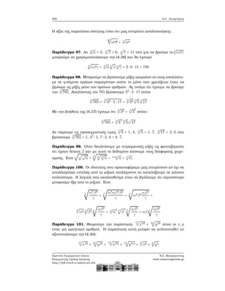 200 4.2. Συνάρτησεις
Η αξία της παραπάνω ισότητας είναι ότι μας επιτρέπει απολοποιήσεις:
ν
£ρ
√
αμ
¡ρ =
ν
√
αμ
Παράδειγμα 97. Αν 4
√
α = 3, 4
√
β = 6, 4
√
γ = 11 τότε για να ϐρούμε το 4
√
αβγ
μπορούμε να χρησιμοποιήσουμε την (4.36) και ϑα έχουμε
4
√
αβγ = 4
√
α 4
√
β 4
√
γ = 3 ⋅ 6 ⋅ 11 = 198
Παράδειγμα 98. Μπορούμε να ϐρίσκουμε ϱίζες ακεραίων αν τους αναλύσου-
με σε γινόμενο πρώτων παραγόντων οπότε το μόνο που χρειάζεται είναι να
ξέρουμε τις ϱίζες μόνο των πρώτων αριθμών. Ας πούμε ότι έχουμε να ϐρούμε
την
3
√
765. Αναλύοντας τον 765 ϐρίσκουμε 32
⋅ 5 ⋅ 17 οπότε
3
√
765 =
3
√
32 ⋅ 5 ⋅ 17 =
3
√
32 3
√
5
3
√
17
Με την ϐοήθεια της (4.37) έχουμε ότι
3
√
32 = 3
√
3
2
οπότε:
3
√
765 =
3
√
3
2 3
√
5
√
17
Αν πάρουμε τις προσεγγιστικές τιμές
3
√
3 = 1, 4,
3
√
5 = 1, 7,
3
√
17 = 2, 6 τότε
ϐρίσκουμε
3
√
765 = 1, 42
⋅ 1, 7 ⋅ 2, 6 = 8, 7.
Παράδειγμα 99. ΄Οταν δουλεύουμε με τετραγωνικές ϱίζες τις ϕανταζόμαστε
ότι έχουν δείκτη 2 και με αυτό το δεδομένο κάνουμε τους διάφορους χειρι-
σμούς. ΄Ετσι
√√√
α =
2
√
2
√
2
√
α = 2⋅2⋅2
√
α = 8
√
α.
Παράδειγμα 100. Οι ιδιότητες που προαναφέραμε μας επιτρέπουν αν όχι να
απαλλαγούμε εντελώς από τα ϱιζικά τουλάχιστον να καταλήξουμε σε κάποια
απλούστερα. Η λογική που ακολουθούμε είναι να ϐγάλουμε ότι περισσότερο
μπορούμε έξω από το ϱιζικό. ΄Ετσι
4
√
α5β6
γ
= 4
√
α4αβ4β2
γ
= 4
√
α4β4
αβ2
γ
=
4
√
α4 4
√
β4 4
√
αβ2
γ
= 4
√
α
4 4
√
β
4 4
√
αβ2
γ
= αβ 4
√
αβ2
γ
Παράδειγμα 101. Θεωρούμε την παράσταση
15
√
x18 + 20
√
y16 όπου οι x,y
είναι μη αρνητικοί αριθμοί. Η παράσταση αυτή μπορεί να απλοποιηθεί αν
αξιοποιήσουμε την (4.40):
15
√
x18 + 20
√
y16 =
3⋅5
√
x3⋅6 + 4⋅5
√
y4⋅4 =
5
√
x6 + 5
√
y4
Πρότυπο Πειραματικό Λύκειο
Ευαγγελικής Σχολής Σμύρνης
http://lyk-evsch-n-smyrn.att.sch.gr
Ν.Σ. Μαυρογιάννης
www.nsmavrogiannis.gr
 