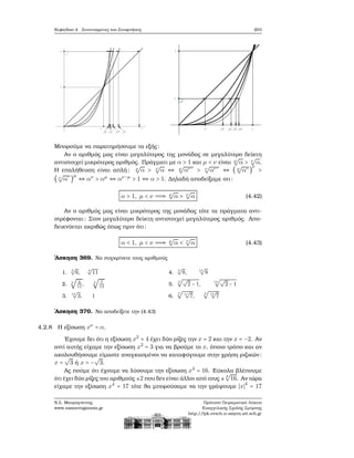 Κεφάλαιο 4. Συντεταγμένες και Συναρτήσεις 203
Μπορούμε να παρατηρήσουμε τα εξής:
Αν ο αριθμός μας είναι μεγαλύτερος της μονάδας σε μεγαλύτερο δείκτη
αντιστοιχεί μικρότερος αριθμός. Πράγματι με α > 1 και μ < ν είναι μ
√
α > ν
√
α.
Η επαλήθευση είναι απλή: μ
√
α > ν
√
α ⇔ μ
√
α
μν
> ν
√
α
μν
⇔ ( μ
√
α
μ
)
ν
>
( ν
√
α
ν
)
μ
⇔ αν
> αμ
⇔ αν−μ
> 1 ⇔ α > 1. Δηλαδή αποδείξαμε οτι:
α > 1, μ < ν ⇒ μ
√
α > ν
√
α (4.42)
Αν ο αριθμός μας είναι μικρότερος της μονάδας τότε τα πράγματα αντι-
στρέφονται: Στον μεγαλύτερο δείκτη αντιστοιχεί μεγαλύτερος αριθμός. Απο-
δεικνύεται ακριβώς όπως πριν ότι:
α < 1, μ < ν ⇒ μ
√
α < ν
√
α (4.43)
΄Ασκηση 369. Να συγκρίνετε τους αριθμούς
1.
3
√
6, 3
√
11
2. 5
√
6
11
, 5
√
7
13
3.
13
√
3, 1
4.
5
√
8, 15
√
8
5.
4
√√
2 − 1,
14
√√
2 − 1
6.
5
√
11
√
7,
4
√
13
√
7
΄Ασκηση 370. Να αποδείξετε την (4.43)
4.2.8 Η εξίσωση xν
= α.
΄Εχουμε δει ότι η εξίσωση x2
= 4 έχει δύο ϱίζες την x = 2 και την x = −2. Αν
αντί αυτής είχαμε την εξίσωση x2
= 3 για να ϐρούμε το x, όποιο τρόπο και αν
ακολουθήσουμε είμαστε αναγκασμένοι να καταφύγουμε στην χρήση ϱιζικών:
x =
√
3 ή x = −
√
3.
Ας πούμε ότι έχουμε να λύσουμε την εξίσωση x4
= 16. Εύκολα ϐλέπουμε
ότι έχει δύο ϱίζες του αριθμούς ±2 που δεν είναι άλλοι από τους ± 4
√
16. Αν τώρα
είχαμε την εξίσωση x4
= 17 τότε ϑα μπορούσαμε να την γράψουμε ∣x∣4
= 17
Ν.Σ. Μαυρογιάννης
www.nsmavrogiannis.gr
Πρότυπο Πειραματικό Λύκειο
Ευαγγελικής Σχολής Σμύρνης
http://lyk-evsch-n-smyrn.att.sch.gr
 