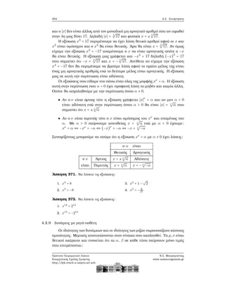204 4.2. Συνάρτησεις
και ο ∣x∣ δεν είναι άλλος από τον μοναδικό μη αρνητικό αριθμό που αν υψωθεί
στην 4η μας δίνει 17. Δηλαδή ∣x∣ = 4
√
17 και ϕυσικά x = ± 4
√
17.
Η εξίσωση x3
= 17 περιμένουμε να έχει λύση ϑετικό αριθμό αφού οι x και
x3
είναι ομόσημοι και ο x3
ϑα είναι ϑετικός. ΄Αρα ϑα είναι x = 3
√
17. Αν όμως
είχαμε την εξίσωση x3
= −17 αναμένουμε ο x να είναι αρνητικός οπότε ο −x
ϑα είναι ϑετικός. Η εξίσωση μας γράφεται και −x3
= 17 δηλαδή (−x)3
= 17
που σημαίνει ότι −x = 3
√
17 και x = − 3
√
17. Αντίθετα αν είχαμε την εξίσωση
x4
= −17 δεν ϑα περιμέναμε να ϐρούμε λύση αφού το πρώτο μέλος της είναι
ένας μη αρνητικός αριθμός ενώ το δεύτερο μέλος είναι αρνητικός. Η εξίσωση
μας σε αυτή την περίπτωση είναι αδύνατη.
Οι εξισώσεις που είδαμε πιο πάνω είναι όλες της μορφής xν
= α. Η εξίσωση
αυτή στην περίπτωση που α = 0 έχει προφανή λύση το μηδέν και καμία άλλη.
Οπότε ϑα ασχοληθούμε με την περίπτωση όπου α ≠ 0.
Αν ο ν είναι άρτιος τότε η εξίσωση γράφεται ∣x∣ν
= α και αν μεν α < 0
είναι αδύνατη ενώ στην περίπτωση όπου α > 0 ϑα είναι ∣x∣ = ν
√
α που
σημαίνει ότι x = ± ν
√
α
Αν ο ν είναι περιττός τότε ο x είναι ομόσημος του xν
και επομένως του
α. Με α > 0 παίρνουμε απευθείας x = ν
√
α ενώ με α < 0 έχουμε:
xν
= α ⇔ −xν
= −α ⇔ (−x)ν
= −α ⇔ −x = ν
√
−α
Συνοψίζοντας μπορούμε να πούμε ότι η εξίσωση xν
= α με α ≠ 0 έχει λύσεις:
ο α είναι
Θετικός Αρνητικός
ο ν ΄Αρτιος x = ± ν
√
α Αδύνατη
είναι Περιττός x = ν
√
α x = − ν
√
−α
΄Ασκηση 371. Να λύσετε τις εξισώσεις:
1. x3
= 8
2. x3
= −8
3. x3
= 1 −
√
2
4. x3
= − 8
27
΄Ασκηση 372. Να λύσετε τις εξισώσεις:
1. x12
= 212
2. x13
= −213
4.2.9 Δυνάμεις με ϱητό εκθέτη
Οι ιδιότητες των δυνάμεων και οι ιδιότητες των ϱιζών παρουσιάζουν κάποιες
ομοιότητες. Μερικές αποτυπώνονται στον πίνακα που ακολουθεί. Τα μ,ν είναι
ϑετικοί ακέραιοι και εννοείται ότι τα α, β σε κάθε τύπο παίρνουν μόνο τιμές
που επιτρέπονται:
Πρότυπο Πειραματικό Λύκειο
Ευαγγελικής Σχολής Σμύρνης
http://lyk-evsch-n-smyrn.att.sch.gr
Ν.Σ. Μαυρογιάννης
www.nsmavrogiannis.gr
 