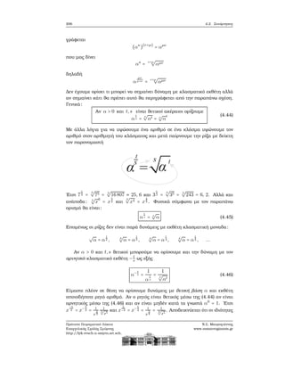 206 4.2. Συνάρτησεις
γράφεται
(ακ
)(ν+μ)
= αμν
που μας δίνει
ακ
=
ν+μ
√
αμν
δηλαδή
α
μν
μ+ν =
ν+μ
√
αμν
Δεν έχουμε ορίσει τι μπορεί να σημαίνει δύναμη με κλασματικό εκθέτη αλλά
αν σημαίνει κάτι ϑα πρέπει αυτό ϑα περιγράφεται από την παραπάνω σχέση.
Γενικά:
Αν α > 0 και t,s είναι ϑετικοί ακέραιοι ορίζουμε
α
t
s =
s
√
αt = s
√
α
t (4.44)
Με άλλα λόγια για να υψώσουμε ένα αριθμό σε ένα κλάσμα υψώνουμε τον
αριθμό στον αριθμητή του κλάσματος και μετά παίρνουμε την ϱίζα με δείκτη
τον παρονομαστή
΄Ετσι 7
5
3 =
3
√
75 = 3
√
16807 ≈ 25, 6 και 3
5
3 =
3
√
35 = 3
√
243 = 6, 2. Αλλά και
ανάποδα: 5
√
x
6
= x
5
4 και
3
√
x4 = x
4
3 . Φυσικά σύμφωνα με τον παραπάνω
ορισμό ϑα είναι:
α
1
s = s
√
α (4.45)
Επομένως οι ϱίζες δεν είναι παρά δυνάμεις με εκθέτη κλασματική μοναδα:
√
α = α
1
2 , 3
√
α = α
1
3 , 4
√
α = α
1
4 , 4
√
α = α
1
4 , ...
Αν α > 0 και t,s ϑετικοί μπορούμε να ορίσουμε και την δύναμη με τον
αρνητικό κλασματικό εκθέτη − t
s ως εξής
α− t
s =
1
α
t
s
=
1
s
√
αt
(4.46)
Είμαστε πλέον σε ϑέση να ορίσουμε δυνάμεις με ϑετική ϐάση α και εκθέτη
οποιοδήποτε ϱητό αριθμό. Αν ο ϱητός είναι ϑετικός μέσω της (4.44) αν είναι
αρνητικός μέσω της (4.46) και αν είναι μηδέν κατά τα γνωστά α0
= 1. ΄Ετσι
x
−5
3 = x−5
3 = 1
x
5
3
1
3√
x5
και x
5
−4 = x−5
4 = 1
x
5
4
= 1
4√
x5
. Αποδεικνύεται ότι οι ιδιότητες
Πρότυπο Πειραματικό Λύκειο
Ευαγγελικής Σχολής Σμύρνης
http://lyk-evsch-n-smyrn.att.sch.gr
Ν.Σ. Μαυρογιάννης
www.nsmavrogiannis.gr
 