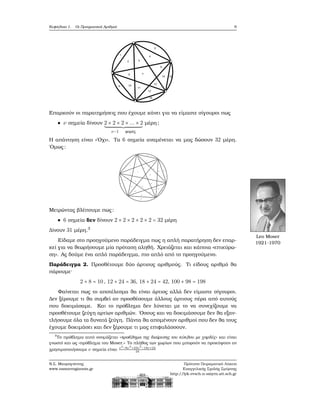 Κεφάλαιο 1. Οι Πραγματικοί Αριθμοί 9
Επαρκούν οι παρατηρήσεις που έχουμε κάνει για να είμαστε σίγουροι πως
ν σημεία δίνουν 2 × 2 × 2 × ... × 2
ν−1 ϕορές
μέρη;
Η απάντηση είναι «΄Οχι». Τα 6 σημεία αναμένεται να μας δώσουν 32 μέρη.
΄Ομως:
Μετρώντας ϐλέπουμε πως:
6 σημεία δεν δίνουν 2 × 2 × 2 × 2 × 2 = 32 μέρη
Δίνουν 31 μέρη.3
Leo Moser
1921-1970
Είδαμε στο προηγούμενο παράδειγμα πως η απλή παρατήρηση δεν επαρ-
κεί για να ϑεωρήσουμε μία πρόταση αληθή. Χρειάζεται και κάποια «επικύρω-
ση». Ας δούμε ένα απλό παράδειγμα, πιο απλό από το προηγούμενο.
Παράδειγμα 2. Προσθέτουμε δύο άρτιους αριθμούς. Τι είδους αριθμό ϑα
πάρουμε·
2 + 8 = 10, 12 + 24 = 36, 18 + 24 = 42, 100 + 98 = 198
Φαίνεται πως το αποτέλεσμα ϑα είναι άρτιος αλλά δεν είμαστε σίγουροι.
Δεν ξέρουμε τι ϑα συμβεί αν προσθέσουμε άλλους άρτιους πέρα από αυτούς
που δοκιμάσαμε. Και το πρόβλημα δεν λύνεται με το να συνεχίζουμε να
προσθέτουμε Ϲεύγη αρτίων αριθμών. ΄Οσους και να δοκιμάσουμε δεν ϑα εξαν-
τλήσουμε όλα τα δυνατά Ϲεύγη. Πάντα ϑα απομένουν αριθμοί που δεν ϑα τους
έχουμε δοκιμάσει και δεν ξέρουμε τι μας επιφυλάσσουν.
3
Το πρόβλημα αυτό ονομάζεται «προβλημα της διαίρεσης του κύκλου με χορδές» και είναι
γνωστό και ως «πρόβλημα του Moser.» Το πλήθος των χωρίων που μπορούν να προκύψουν αν
χρησιμοποιήσουμε ν σημεία είναι ν4
−6ν3
+23ν2
−18ν+24
24
Ν.Σ. Μαυρογιάννης
www.nsmavrogiannis.gr
Πρότυπο Πειραματικό Λύκειο
Ευαγγελικής Σχολής Σμύρνης
http://lyk-evsch-n-smyrn.att.sch.gr
 