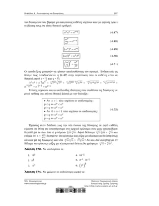 Κεφάλαιο 4. Συντεταγμένες και Συναρτήσεις 207
των δυνάμεων που ξέραμε για ακεραίους εκθέτες ισχύουν και για ϱητούς αρκεί
οι ϐάσεις τους να είναι ϑετικοί αριθμοί:
αp
αq
= αp+q
(4.47)
αp
αq
= αp−q
(4.48)
(αp
)q
= αpq
(4.49)
(αβ)p
= αp
βp
(4.50)
(
α
β
)
p
=
αp
βp
(4.51)
Οι αποδείξεις μπορούν να γίνουν ακολουθώντας τον ορισμό. Ενδεικτικά ας
δούμε πως αποδεικνύεται η (4.47) στην περίπτωση που οι εκθέτες είναι οι
ϑετικοί ϱητοί p = κ
λ και q = μ
ν :
αp
αq
= α
κ
λ α
μ
ν = λ
√
ακ ν
√
αν = νλ
√
ανκ λν
√
αλμ =
νλ
√
ανκαλμ =
νλ
√
ανκ+λμ =
α
νκ+λμ
νλ = α
κ
λ
+μ
ν = αp+q
Επίσης ισχύουν και οι ακόλουθες ιδιότητες που συνδέουν τις δυνάμεις με
ϱητό εκθέτη (και πάντα ϑετική ϐάση) με την διάταξη:
● Αν α > 1 τότε ισχύουν οι ισοδυναμίες:
p < q ⇔ αp
< αq
p = q ⇔ αp
= αq
● Αν 0 < α < 1 τότε ισχύουν οι ισοδυναμίες:
p < q ⇔ αp
> αq
p = q ⇔ αp
= αq
(4.52)
΄Εχοντας στην διάθεση μας την νέα έννοια της δύναμης σε ϱητό εκθέτη
είμαστε σε ϑέση να απαντήσουμε στο αρχικό ερώτημα που μας απασχόλησε
δηλαδή με τι είναι ίσο το γινόμενο μ
√
α ν
√
α. Αφού ϑέλουμε μ
√
α ν
√
α = κ
√
α και
είδαμε ότι κ = μν
μ+ν ϑα πρέπει να ορίσουμε και ϱίζες με κλασματικό δείκτη όπως
κάναμε με τις δυνάμεις και τότε μ
√
α ν
√
α =
μν
μ+ν
√
α ! Αν και δεν συνηθίζεται αν
ϑέλαμε να ορίσουμε ϱίζες με κλασματικό δείκτη ϑα γράφαμε
t
s
√
α = t
√
as.
΄Ασκηση 373. Να υπολογίσετε τα:
1. 16
1
2
2. 8
2
3
3. 16
5
4
4. 64− 1
2
5. 2−2
⋅ 16− 1
2
6. (3
4
3 )
3
2
΄Ασκηση 374. Να γράψετε σε απλούστερη μορφή τα:
Ν.Σ. Μαυρογιάννης
www.nsmavrogiannis.gr
Πρότυπο Πειραματικό Λύκειο
Ευαγγελικής Σχολής Σμύρνης
http://lyk-evsch-n-smyrn.att.sch.gr
 