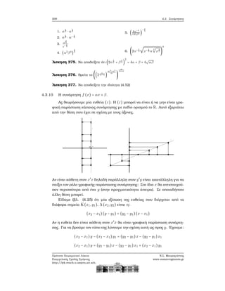 208 4.2. Συνάρτησεις
1. α
1
2 ⋅ α
1
3
2. α
1
3 ⋅ α− 1
3
3. x
2
3
x− 1
3
4. (α2
β4
)
3
2
5. ( 8α−3
125β6 )
− 1
3
6. (2α− 1
2
√
x− 1
3 α
4
√
x
4
3 )
8
΄Ασκηση 375. Να αποδείξετε ότι (2α
1
2 + β
1
2 )
2
= 4α + β + 4
√
αβ
΄Ασκηση 376. Βρείτε το ((2
1
m−n )
m2−n2
m
)
m
m+n
΄Ασκηση 377. Να αποδείξετε την ιδιότητα (4.52)
4.2.10 Η συνάρτηση f (x) = αx + β.
Ας ϑεωρήσουμε μία ευθεία (ε). Η (ε) μπορεί να είναι ή να μην είναι γρα-
ϕική παράσταση κάποιας συνάρτησης με πεδίο ορισμού το R. Αυτό εξαρτάται
από την ϑέση που έχει σε σχέση με τους άξονες.
Αν είναι κάθετη στον x′
x δηλαδή παράλληλη στον y′
y είναι ακατάλληλη για να
παίξει τον ϱόλο γραφικής παράστασης συνάρτησης: Στο ίδιο x ϑα αντιστοιχού-
σαν περισσότερα από ένα y (στην πραγματικότητα άπειρα). Σε οποιαδήποτε
άλλη ϑέση μπορεί.
Είδαμε (ϐλ. (4.25) ότι μία εξίσωση της ευθείας που διέρχεται από τα
διάφορα σημεία K(x1,y1), Λ(x2,y2) είναι η:
(x2 − x1)(y − y1) = (y2 − y1)(x − x1)
Αν η ευθεία δεν είναι κάθετη στον x′
x ϑα είναι γραφική παράσταση συνάρτη-
σης. Για να ϐρούμε τον τύπο της λύνουμε την σχέση αυτή ως προς y. ΄Εχουμε:
(x2 − x1)y − (x2 − x1)y1 = (y2 − y1)x − (y2 − y1)x1
(x2 − x1)y = (y2 − y1)x − (y2 − y1)x1 + (x2 − x1)y1
Πρότυπο Πειραματικό Λύκειο
Ευαγγελικής Σχολής Σμύρνης
http://lyk-evsch-n-smyrn.att.sch.gr
Ν.Σ. Μαυρογιάννης
www.nsmavrogiannis.gr
 