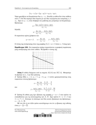 Κεφάλαιο 4. Συντεταγμένες και Συναρτήσεις 209
(x2 − x1)y = (y2 − y1)x + y1x2 − y2x1
Τώρα χρειάζεται να διαιρέσουμε δια x2 − x1. Επειδή η ευθεία δεν είναι κάθετη
στον x′
x δεν ϑα περιέχει δύο σημεία με την ίδια τετμημένη και επομένως x1 ≠
x2 . ΄Αρα το x2 − x1 είναι διάφορο του μηδενός και μπορούμε να διαιρέσουμε.
Βρίσκουμε
y =
(y2 − y1)x + y1x2 − y2x1
x2 − x1
δηλαδή
y =
y2 − y1
x2 − x1
x +
y1x2 − y2x1
x2 − x1
Η παραπάνω σχέση γράφεται και
y = αx + β, α =
y2 − y1
x2 − x1
, β =
y1x2 − y2x1
x2 − x1
Ο τύπος της συνάρτησης είναι της μορφής f(x) = αx+β όπου α, β όπως πριν.
Παράδειγμα 103. Στο παρακάτω σχήμα παριστάνεται η γραφική παράσταση
μίας συνάρτησης που είναι ευθεία. Να ϐρεθεί ο τύπος της.
Λύση Η ευθεία διέρχεται από τα σημεία A(2,6) και B(7,4). Μπορούμε
να ϐρούμε τα α, β με δύο τρόπους
Α΄ Τρόπος Εδώ x1 = 2, x2 = 7, y1 = 6, y2 = 4 οπότε χρησιμοποιώντας τους
παραπάνω τύπους ϐρίσκουμε:
α =
y2 − y1
x2 − x1
=
4 − 6
7 − 2
= −
2
5
και
β =
y1x2 − y2x1
x2 − x1
=
6 ⋅ 7 − 4 ⋅ 2
7 − 2
=
34
5
Β΄ Τρόπος Η ευθεία μας έχει εξίσωση της μορφής y = αx + β που πρέπει να
επαληθεύεται για τις συντεταγμένες των A, B. ΄Αρα πρέπει 6 = α ⋅ 2 + β και
4 = α ⋅ 7 + β. Λύνουμε το σύστημα των δύο αυτών εξισώσεων και ϐρίσκουμε:
α = −2
5, β = 34
5 .
Με τον ένα ή τον άλλο τρόπο καταλήγουμε στο ότι η εξίσωση της ευθείας
είναι y = −2
5x + 34
5 .
Ν.Σ. Μαυρογιάννης
www.nsmavrogiannis.gr
Πρότυπο Πειραματικό Λύκειο
Ευαγγελικής Σχολής Σμύρνης
http://lyk-evsch-n-smyrn.att.sch.gr
 